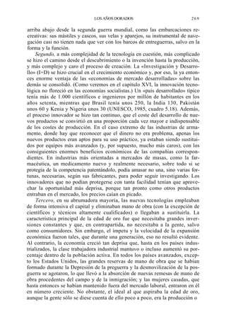 LOS AÑOS DORADOS

269

arriba abajo desde la segunda guerra mundial, como las embarcaciones recreativas: sus mástiles y cascos, sus velas y aparejos, su instrumental de navegación casi no tienen nada que ver con los barcos de entreguerras, salvo en la
forma y la función.
Segundo, a más complejidad de la tecnología en cuestión, más complicado
se hizo el camino desde el descubrimiento o la invención hasta la producción,
y más complejo y caro el proceso de creación. La «Investigación y Desarrollo» (I+D) se hizo crucial en el crecimiento económico y, por eso, la ya entonces enorme ventaja de las «economías de mercado desarrolladas» sobre las
demás se consolidó. (Como veremos en el capítulo XVI, la innovación tecnológica no floreció en las economías socialistas.) Un «país desarrollado» típico
tenía más de 1.000 científicos e ingenieros por millón de habitantes en los
años setenta, mientras que Brasil tenía unos 250, la India 130, Pakistán
unos 60 y Kenia y Nigeria unos 30 (UNESCO, 1985, cuadro 5.18). Además,
el proceso innovador se hizo tan continuo, que el coste del desarrollo de nuevos productos se convirtió en una proporción cada vez mayor e indispensable
de los costes de producción. En el caso extremo de las industrias de armamento, donde hay que reconocer que el dinero no era problema, apenas los
nuevos productos eran aptos para su uso práctico, ya estaban siendo sustituidos por equipos más avanzados (y, por supuesto, mucho más caros), con los
consiguientes enormes beneficios económicos de las compañías correspondientes. En industrias más orientadas a mercados de masas, como la farmacéutica, un medicamento nuevo y realmente necesario, sobre todo si se
protegía de la competencia patentándolo, podía amasar no una, sino varias fortunas, necesarias, según sus fabricantes, para poder seguir investigando. Los
innovadores que no podían protegerse con tanta facilidad tenían que aprovechar la oportunidad más deprisa, porque tan pronto como otros productos
entraban en el mercado, los precios caían en picado.
Tercero, en su abrumadora mayoría, las nuevas tecnologías empleaban
de forma intensiva el capital y eliminaban mano de obra (con la excepción de
científicos y técnicos altamente cualificados) o llegaban a sustituirla. La
característica principal de la edad de oro fue que necesitaba grandes inversiones constantes y que, en contrapartida, no necesitaba a la gente, salvo
como consumidores. Sin embargo, el ímpetu y la velocidad de la expansión
económica fueron tales, que durante una generación, eso no resultó evidente.
Al contrario, la economía creció tan deprisa que, hasta en los países industrializados, la clase trabajadora industrial mantuvo o incluso aumentó su porcentaje dentro de la población activa. En todos los países avanzados, excepto los Estados Unidos, las grandes reservas de mano de obra que se habían
formado durante la Depresión de la preguerra y la desmovilización de la posguerra se agotaron, lo que llevó a la absorción de nuevas remesas de mano de
obra procedentes del campo y de la inmigración; y las mujeres casadas, que
hasta entonces se habían mantenido fuera del mercado laboral, entraron en él
en número creciente. No obstante, el ideal al que aspiraba la edad de oro,
aunque la gente sólo se diese cuenta de ello poco a poco, era la producción o

 
