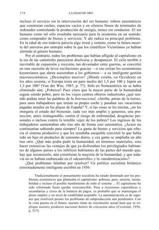 270

LA EDAD DE ORO

incluso el servicio sin la intervención del ser humano: robots automáticos
que construían coches, espacios vacíos y en silencio llenos de terminales de
ordenador controlando la producción de energía, trenes sin conductor. El ser
humano como tal sólo resultaba necesario para la economía en un sentido:
como comprador de bienes y servicios. Y ahí radica su principal problema.
En la edad de oro todavía parecía algo irreal y remoto, como la futura muerte del universo por entropía sobre la que los científicos Victorianos ya habían
alertado al género humano.
Por el contrario, todos los problemas que habían afligido al capitalismo en
la era de las catástrofes parecieron disolverse y desaparecer. El ciclo terrible e
inevitable de expansión y recesión, tan devastador entre guerras, se convirtió
en una sucesión de leves oscilaciones gracias —o eso creían los economistas
keynesianos que ahora asesoraban a los gobiernos— a su inteligente gestión
macroeconómica. ¿Desempleo masivo? ¿Dónde estaba, en Occidente en
los años sesenta, si Europa tenía un paro medio del 1,5 por 100 y Japón un
1,3 por 100? (Van der Wee, 1987, p. 77). Sólo en Norteamérica no se había
eliminado aún. ¿Pobreza? Pues claro que la mayor parte de la humanidad
seguía siendo pobre, pero en los viejos centros obreros industriales ¿qué sentido podían tener las palabras de la Internacional, «Arriba, parias de la tierra»,
para unos trabajadores que tenían su propio coche y pasaban sus vacaciones
pagadas anuales en las playas de España? Y, si las cosas se les torcían, ¿no les
otorgaría el estado del bienestar, cada vez más amplio y generoso, una protección, antes inimaginable, contra el riesgo de enfermedad, desgracias personales o incluso contra la temible vejez de los pobres? Los ingresos de los
trabajadores aumentaban año tras año de forma casi automática. ¿Acaso no
continuarían subiendo para siempre? La gama de bienes y servicios que ofrecía el sistema productivo y que les resultaba asequible convirtió lo que había
sido un lujo en productos de consumo diario, y esa gama se ampliaba un año
tras otro. ¿Qué más podía pedir la humanidad, en términos materiales, sino
hacer extensivas las ventajas de que ya disfrutaban los privilegiados habitantes de algunos países a los infelices habitantes de las partes del mundo que,
hay que reconocerlo, aún constituían la mayoría de la humanidad, y que todavía no se habían embarcado en el «desarrollo» y la «modernización»?
¿Qué problemas faltaban por resolver? Un político socialista británico
extremadamente inteligente escribió en 1956:
Tradicionalmente el pensamiento socialista ha estado dominado por los problemas económicos que planteaba el capitalismo: pobreza, paro, miseria, inestabilidad e incluso el posible hundimiento de todo el sistema ... El capitalismo ha
sido reformado hasta quedar irreconocible. Pese a recesiones esporádicas y
secundarias y crisis de la balanza de pagos, es probable que se mantengan el
pleno empleo y un nivel de estabilidad aceptable. La automatización es de suponer que resolverá pronto los problemas de subproducción aún pendientes. Con
la vista puesta en el futuro, nuestro ritmo de crecimiento actual hará que se triplique nuestro producto nacional dentro de cincuenta años (Crosland, 1956,
p. 517).

 