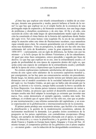 LOS AÑOS DORADOS

271

III
¿Cómo hay que explicar este triunfo extraordinario e inédito de un sistema que, durante una generación y media, pareció hallarse al borde de la ruina? Lo que hay que explicar no es el simple hecho de la existencia de una
prolongada etapa de expansión y de bienestar económicos, tras una larga etapa
de problemas y disturbios económicos y de otro tipo. Al fin y al cabo, esta
sucesión de ciclos «de onda larga» de aproximadamente medio siglo de duración ha constituido el ritmo básico de la historia del capitalismo desde finales
del siglo XVIII. Tal como hemos visto (capítulo II), la era de las catástrofes
atrajo la atención sobre este ritmo de fluctuaciones seculares, cuya naturaleza
sigue estando poco clara. Se conocen generalmente con el nombre del economista ruso Kondratiev. Vista en perspectiva, la edad de oro fue sólo otra fase
culminante del ciclo de Kondratiev, como la gran expansión victoriana de
1850-1873 —curiosamente, con un siglo de diferencia, las fechas son casi las
mismas— y la belle époque de los últimos Victorianos y de los eduardianos.
Al igual que otras fases semejantes, estuvo precedida y seguida por fases de
declive. Lo que hay que explicar no es eso, sino la extraordinaria escala y el
grado de profundidad de esta época de expansión dentro del siglo xx, que
actúa como una especie de contrapeso de la extraordinaria escala y profundidad de la época de crisis y depresiones que la precedieron.
No existen explicaciones realmente satisfactorias del alcance de la escala
misma de este «gran salto adelante» de la economía capitalista mundial y,
por consiguiente, no las hay para sus consecuencias sociales sin precedentes.
Desde luego, los demás países tenían mucho terreno por delante para acortar
distancias con el modelo económico de la sociedad industrial de principios
del siglo xx: los Estados Unidos, un país que no había sido devastado por la
guerra, la derrota o la victoria, aunque había acusado la breve sacudida de
la Gran Depresión. Los demás países trataron sistemáticamente de imitar a
los Estados Unidos, un proceso que aceleró el desarrollo económico, ya que
siempre resulta más fácil adaptar la tecnología ya existente que inventar una
nueva. Eso, como demostraría el ejemplo japonés, vendría más tarde. Sin
embargo, es evidente que el «gran salto» no fue sólo eso, sino que se produjo una reestructuración y una reforma sustanciales del capitalismo, y un avance espectacular en la globalización e internacionalización de la economía.
El primer punto produjo una «economía mixta», que facilitó a los estados
la planificación y la gestión de la modernización económica, además de
incrementar muchísimo la demanda. Los grandes éxitos económicos de la
posguerra en los países capitalistas, con contadísimas excepciones (Hong
Kong), son ejemplos de industrialización efectuada con el apoyo, la supervisión, la dirección y a veces la planificación y la gestión de los gobiernos,
desde Francia y España en Europa hasta Japón, Singapur y Corea del Sur. Al
mismo tiempo, el compromiso político de los gobiernos con el pleno empleo
y —en menor grado— con la reducción de las desigualdades económicas, es

 