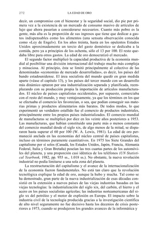272

LA EDAD DE ORO

decir, un compromiso con el bienestar y la seguridad social, dio pie por primera vez a la existencia de un mercado de consumo masivo de artículos de
lujo que ahora pasarían a considerarse necesarios. Cuanto más pobre es la
gente, más alta es la proporción de sus ingresos que tiene que dedicar a gastos indispensables como los alimentos (una sensata observación conocida
como «Ley de Engel»). En los años treinta, hasta en los opulentos Estados
Unidos aproximadamente un tercio del gasto doméstico se dedicaba a la
comida, pero ya a principios de los ochenta, sólo el 13 por 100. El resto quedaba libre para otros gastos. La edad de oro democratizó el mercado.
El segundo factor multiplicó la capacidad productiva de la economía mundial al posibilitar una división internacional del trabajo mucho más compleja
y minuciosa. Al principio, ésta se limitó principalmente al colectivo de las
denominadas «economías de mercado desarrolladas», es decir, los países del
bando estadounidense. El área socialista del mundo quedó en gran medida
aparte (véase el capítulo 13), y los países del tercer mundo con un desarrollo
más dinámico optaron por una industrialización separada y planificada, reemplazando con su producción propia la importación de artículos manufacturados. El núcleo de países capitalistas occidentales, por supuesto, comerciaba
con el resto del mundo, y muy ventajosamente, ya que los términos en los que
se efectuaba el comercio les favorecían, o sea, que podían conseguir sus materias primas y productos alimentarios más baratos. De todos modos, lo que
experimentó un verdadero estallido fue el comercio de productos industriales,
principalmente entre los propios países industrializados. El comercio mundial
de manufacturas se multiplicó por diez en los veinte años posteriores a 1953.
Las manufacturas, que habían constituido una parte más o menos constante
del comercio mundial desde el siglo xix, de algo menos de la mitad, se dispararon hasta superar el 60 por 100 (W. A. Lewis, 1981). La edad de oro permaneció anclada en las economías del núcleo central de países capitalistas,
incluso en términos puramente cuantitativos. En 1975 los Siete Grandes del
capitalismo por sí solos (Canadá, los Estados Unidos, Japón, Francia, Alemania
Federal, Italia y Gran Bretaña) poseían las tres cuartas partes de los automóviles del planeta, y una proporción casi idéntica de los teléfonos (UN Statistical Yearbook, 1982, pp. 955 ss., 1.018 ss.). No obstante, la nueva revolución
industrial no podía limitarse a una sola zona del planeta.
La reestructuración del capitalismo y el avance de la internacionalización
de la economía fueron fundamentales. No está tan claro que la revolución
tecnológica explique la edad de oro, aunque la hubo y mucha. Tal como se
ha demostrado, gran parte de la nueva industrialización de esas décadas consistió en la extensión a nuevos países de las viejas industrias basadas en las
viejas tecnologías: la industrialización del siglo xix, del carbón, el hierro y el
acero en los países socialistas agrícolas; las industrias norteamericanas del siglo xx del petróleo y el motor de explosión en Europa. El impacto sobre la
industria civil de la tecnología producida gracias a la investigación científica
de alto nivel seguramente no fue decisivo hasta los decenios de crisis posteriores a 1973, cuando se produjeron los grandes avances de la informática y

 