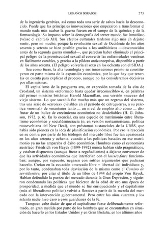 LOS AÑOS DORADOS

273

de la ingeniería genética, así como toda una serie de saltos hacia lo desconocido. Puede que las principales innovaciones que empezaron a transformar el
mundo nada más acabar la guerra fuesen en el campo de la química y de la
farmacología. Su impacto sobre la demografía del tercer mundo fue inmediato
(véase el capítulo XII). Sus efectos culturales tardaron algo más en dejarse
sentir, pero no mucho, porque la revolución sexual de Occidente de los años
sesenta y setenta se hizo posible gracias a los antibióticos —desconocidos
antes de la segunda guerra mundial—, que parecían haber eliminado el principal peligro de la promiscuidad sexual al convertir las enfermedades venéreas
en fácilmente curables, y gracias a la pildora anticonceptiva, disponible a partir
de los años sesenta. (El peligro volvería al sexo en los ochenta con el SIDA.)
Sea como fuere, la alta tecnología y sus innovaciones pronto se constituyeron en parte misma de la expansión económica, por lo que hay que tenerlas en cuenta para explicar el proceso, aunque no las consideremos decisivas
por ellas mismas.
El capitalismo de la posguerra era, en expresión tomada de la cita de
Crosland, un sistema «reformado hasta quedar irreconocible» o, en palabras
del primer ministro británico Harold Macmillan, una versión «nueva» del
viejo sistema. Lo que sucedió fue mucho más que un regreso del sistema,
tras una serie de «errores» evitables en el período de entreguerras, a su práctica «normal» de «mantener tanto ... un nivel de empleo alto como ... disfrutar de un índice de crecimiento económico no desdeñable» (H. G. Johnson, 1972, p. 6). En lo esencial, era una especie de matrimonio entre liberalismo económico y socialdemocracia (o, en versión norteamericana, política
rooseveltiana del New Deal), con préstamos sustanciales de la URSS, que
había sido pionera en la idea de planificación económica. Por eso la reacción
en su contra por parte de los teólogos del mercado libre fue tan apasionada
en los años setenta y ochenta, cuando a las políticas basadas en ese matrimonio ya no las amparaba el éxito económico. Hombres como el economista
austríaco Friedrich von Hayek (1899-1992) nunca habían sido pragmáticos,
y estaban dispuestos (aunque fuese a regañadientes) a dejarse convencer de
que las actividades económicas que interferían con el laissez-faire funcionaban; aunque, por supuesto, negasen con sutiles argumentos que pudieran
hacerlo. Creían en la ecuación «mercado libre = libertad del individuo» y,
por lo tanto, condenaban toda desviación de la misma como el Camino de
servidumbre, por citar el título de un libro de 1944 del propio Von Hayek.
Habían defendido la pureza del mercado durante la Gran Depresión, y siguieron condenando las políticas que hicieron de la edad de oro una época de
prosperidad, a medida que el mundo se fue enriqueciendo y el capitalismo
(más el liberalismo político) volvió a florecer a partir de la mezcla del mercado con la intervención gubernamental. Pero entre los años cuarenta y los
setenta nadie hizo caso a esos guardianes de la fe.
Tampoco cabe dudar de que el capitalismo fuese deliberadamente reformado, en gran medida por parte de los hombres que se encontraban en situación de hacerlo en los Estados Unidos y en Gran Bretaña, en los últimos años

 