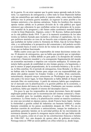 274

LA EDAD DE ORO

de la guerra. Es un error suponer que la gente nunca aprende nada de la historia. La experiencia de entreguerras y sobre todo la Gran Depresión habían
sido tan catastróficas que nadie podía ni siquiera soñar, como tantos hombres
públicos tras la primera guerra mundial, en regresar lo antes posible a los
tiempos anteriores a las alarmas antiaéreas. Todos los hombres (las mujeres
apenas tenían cabida en la primera división de la vida pública por aquel
entonces) que esbozaron lo que confiaban serían los principios de la economía mundial de la posguerra y del futuro orden económico mundial habían
vivido la Gran Depresión. Algunos, como J. M. Keynes, habían participado
en la vida pública desde 1914. Y por si la memoria económica de los años
treinta no hubiera bastado para incitarles a reformar el capitalismo, los riesgos políticos mortales en caso de no hacerlo eran evidentes para todos los
que acababan de luchar contra la Alemania de Hitler, hija de la Gran Depresión, y se enfrentaban a la perspectiva del comunismo y del poderío soviético avanzando hacia el oeste a través de las ruinas de unas economías capitalistas que no habían funcionado.
Había cuatro cosas que los responsables de tomar decisiones tenían claras. El desastre de entreguerras, que no había que permitir que se reprodujese en ningún caso, se había debido en gran parte a la disrupción del sistema
comercial y financiero mundial y a la consiguiente fragmentación del mundo
en economías nacionales o imperios con vocación autárquica. El sistema planetario había gozado de estabilidad en otro tiempo gracias a la hegemonía, o
por lo menos al papel preponderante, de la economía británica y de su divisa, la libra esterlina. En el período de entreguerras, Gran Bretaña y la libra ya
no habían sido lo bastante fuertes para cargar con esa responsabilidad, que
ahora sólo podían asumir los Estados Unidos y el dólar. (Esta conclusión,
naturalmente, despertó mayor entusiasmo en Washington que en ninguna
otra parte.) En tercer lugar, la Gran Depresión se había debido al fracaso del
mercado libre sin restricciones. A partir de entonces habría que complementar el mercado con la planificación y la gestión pública de la economía, o
bien actuar dentro del marco de las mismas. Finalmente, por razones sociales
y políticas, había que impedir el retorno del desempleo masivo.
Era poco lo que los responsables de tomar decisiones fuera del mundo
anglosajón podían hacer por la reconstrucción del sistema comercial y financiero mundial, pero les resultaba atractivo el rechazo al viejo liberalismo
económico. La firme tutela y la planificación estatal en materia económica
no eran una novedad en algunos países, desde Francia hasta Japón. Incluso
la titularidad y gestión estatal de industrias era bastante habitual y estaba
bastante extendida en los países occidentales después de 1945. No era en
absoluto cuestión de socialismo o antisocialismo, aunque las tendencias izquierdistas generales latentes en la actividad política de los movimientos de
resistencia durante la guerra le otorgaron mayor relieve del que había tenido
antes de la guerra, como en el caso de las constituciones francesa e italiana
de 1946-1947. Así, aún después de quince años de gobierno socialista,
Noruega tenía en 1960 un sector público en cifras relativas (y, desde luego,

 
