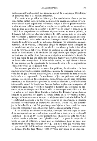 LOS AÑOS DORADOS

275

también en cifras absolutas) más reducido que el de la Alemania Occidental,
un país poco dado a las nacionalizaciones.
En cuanto a los partidos socialistas y a los movimientos obreros que tan
importantes habían sido en Europa después de la guerra, encajaban perfectamente con el nuevo capitalismo reformado, porque a efectos prácticos no disponían de una política económica propia, a excepción de los comunistas,
cuya política consistía en alcanzar el poder y luego seguir el modelo de la
URSS. Los pragmáticos escandinavos dejaron intacto su sector privado, a
diferencia del gobierno laborista británico de 1945, aunque éste no hizo nada
por reformarlo y demostró una falta de interés en la planificación absolutamente asombrosa, sobre todo cuando se la compara con el entusiasmo de los
planes de modernización de los gobiernos franceses (no socialistas) contemporáneos. En la práctica, la izquierda dirigió su atención hacia la mejora de
las condiciones de vida de su electorado de clase obrera y hacia la introducción de reformas a tal efecto. Como no disponía de otra alternativa, salvo
hacer un llamamiento a la abolición del capitalismo, que ningún gobierno
socialdemócrata sabía cómo destruir, o ni siquiera lo intentaba, la izquierda
tuvo que fiarse de que una economía capitalista fuerte y generadora de riqueza financiaría sus objetivos. A la hora de la verdad, un capitalismo reformado que reconociera la importancia de la mano de obra y de las aspiraciones
socialdemócratas ya les parecía bien.
En resumen, por distintas razones, los políticos, funcionarios e incluso
muchos hombres de negocios occidentales durante la posguerra estaban convencidos de que la vuelta al laissez-faire y a una economía de libre mercado
inalterada era impensable. Determinados objetivos políticos —el pleno
empleo, la contención del comunismo, la modernización de unas economías
atrasadas o en decadencia— gozaban de prioridad absoluta y justificaban una
intervención estatal de la máxima firmeza. Incluso regímenes consagrados al
liberalismo económico y político pudieron y tuvieron que gestionar la economía de un modo que antes hubiera sido rechazado por «socialista». Al fin
y al cabo, es así como Gran Bretaña e incluso los Estados Unidos habían
dirigido su economía de guerra. El futuro estaba en la «economía mixta».
Aunque hubo momentos en Jos que Jas viejas ortodoxias de discipJina fiscal
y estabilidad monetaria y de los precios ganaron en importancia, ni siquiera
entonces se convirtieron en imperativos absolutos. Desde 1933 los espantajos de la inflación y el déficit público ya no alejaban a las aves de los campos de la economía, y sin embargo los cultivos aparentemente crecían.
Estos cambios no fueron secundarios, sino que llevaron a que un estadista norteamericano de credenciales capitalistas a toda prueba —Averell
Harriman— dijera en 1946 a sus compatriotas: «La gente de este país ya no
le tiene miedo a palabras como "planificación"... La gente ha aceptado el
hecho de que el gobierno, al igual que los individuos, tiene un papel que
desempeñar en este país» (Maier, 1987, p. 129). Esto hizo que resultase natural que un adalid del liberalismo económico y admirador de la economía de
los Estados Unidos, Jean Monnet (1888-1979) se convirtiera en un apasiona-

 