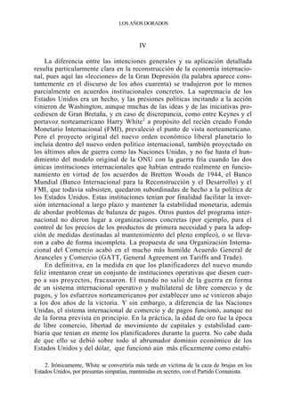 LOS AÑOS DORADOS

IV
La diferencia entre las intenciones generales y su aplicación detallada
resulta particularmente clara en la reconstrucción de la economía internacional, pues aquí las «lecciones» de la Gran Depresión (la palabra aparece constantemente en el discurso de los años cuarenta) se tradujeron por lo menos
parcialmente en acuerdos institucionales concretos. La supremacía de los
Estados Unidos era un hecho, y las presiones políticas incitando a la acción
vinieron de Washington, aunque muchas de las ideas y de las iniciativas procediesen de Gran Bretaña, y en caso de discrepancia, como entre Keynes y el
portavoz norteamericano Harry White2 a propósito del recién creado Fondo
Monetario Internacional (FMI), prevaleció el punto de vista norteamericano.
Pero el proyecto original del nuevo orden económico liberal planetario lo
incluía dentro del nuevo orden político internacional, también proyectado en
los últimos años de guerra como las Naciones Unidas, y no fue hasta el hundimiento del modelo original de la ONU con la guerra fría cuando las dos
únicas instituciones internacionales que habían entrado realmente en funcionamiento en virtud de los acuerdos de Bretton Woods de 1944, el Banco
Mundial (Banco Internacional para la Reconstrucción y el Desarrollo) y el
FMI, que todavía subsisten, quedaron subordinadas de hecho a la política de
los Estados Unidos. Estas instituciones tenían por finalidad facilitar la inversión internacional a largo plazo y mantener la estabilidad monetaria, además
de abordar problemas de balanza de pagos. Otros puntos del programa internacional no dieron lugar a organizaciones concretas (por ejemplo, para el
control de los precios de los productos de primera necesidad y para la adopción de medidas destinadas al mantenimiento del pleno empleo), o se llevaron a cabo de forma incompleta. La propuesta de una Organización Internacional del Comercio acabó en el mucho más humilde Acuerdo General de
Aranceles y Comercio (GATT, General Agreement on Tariffs and Trade).
En definitiva, en la medida en que los planificadores del nuevo mundo
feliz intentaron crear un conjunto de instituciones operativas que diesen cuerpo a sus proyectos, fracasaron. El mundo no salió de la guerra en forma
de un sistema internacional operativo y multilateral de libre comercio y de
pagos, y los esfuerzos norteamericanos por establecer uno se vinieron abajo
a los dos años de la victoria. Y sin embargo, a diferencia de las Naciones
Unidas, el sistema internacional de comercio y de pagos funcionó, aunque no
de la forma prevista en principio. En la práctica, la edad de oro fue la época
de libre comercio, libertad de movimiento de capitales y estabilidad cambiaría que tenían en mente los planificadores durante la guerra. No cabe duda
de que ello se debió sobre todo al abrumador dominio económico de los
Estados Unidos y del dólar, que funcionó aún más eficazmente como estabi2. Irónicamente, White se convertiría más tarde en víctima de la caza de brujas en los
Estados Unidos, por presuntas simpatías, mantenidas en secreto, con el Partido Comunista.

 