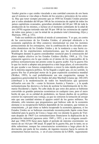 278

LA EDAD DE ORO

lizador gracias a que estaba vinculado a una cantidad concreta de oro hasta
que el sistema se vino abajo a finales de los sesenta y principios de los setenta. Hay que tener siempre presente que en 1950 los Estados Unidos poseían
por sí solos alrededor del 60 por 100 de las existencias de capital de todos los
países capitalistas avanzados, generaban alrededor del 60 por 100 de toda la
producción de los mismos, e incluso en el momento culminante de la edad de
oro (1970) seguían teniendo más del 50 por 100 de las existencias de capital
de todos esos países y casi la mitad de su producto total (Armstrong, Glyn y
Harrison, 1991, p. 151).
Todo eso también era debido al miedo al comunismo. Y es que, en contra
de las convicciones de los Estados Unidos, el principal obstáculo a la
economía capitalista de libre comercio international no eran los instintos
proteccionistas de los extranjeros, sino la combinación de los elevados aranceles domésticos de los Estados Unidos y de la tendencia a una fuerte expansión de las exportaciones norteamericanas, que los planificadores de
Washington durante la guerra consideraban «esencial para la consecución del
pleno empleo efectivo en los Estados Unidos» (Kolko, 1969, p. 13). Una
expansión agresiva era lo que estaba en el ánimo de los responsables dé la
política norteamericana tan pronto como la guerra acabó. Fue la guerra fría
lo que les incitó a adoptar una perspectiva a más largo plazo, al convencerlos
de que ayudar a sus futuros competidores a crecer lo más rápido posible era
de la máxima urgencia política. Se ha llegado a argüir que, en ese sentido, la
guerra fría fue el principal motor de la gran expansión económica mundial
(Walker, 1993), lo cual probablemente sea una exageración, aunque la
gigantesca generosidad de los fondos del plan Marshall (véanse pp. 244-245)
contribuyó a la modernización de todos los beneficiarios que quisieron
utilizarlos con este fin —como lo hicieron Austria y Francia—, y la ayuda
norteamericana fue decisiva a la hora de acelerar la transformación de la Alemania Occidental y Japón. No cabe duda de que estos dos países se hubieran
convertido en grandes potencias económicas en cualquier caso, pero el mero
hecho de que, en su calidad de perdedores, no fuesen dueños de su política
exterior les representó una ventaja, ya que no sintieron la tentación de arrojar
más que una cantidad mínima al agujero estéril de los gastos militares. No
obstante, sólo tenemos que preguntarnos qué hubiese sido de la economía
alemana si su recuperación hubiera dependido de los europeos, que temían su
renacimiento. ¿A qué ritmo se habría recuperado la economía japonesa, si los
Estados Unidos no se hubiesen encontrado reconstruyendo Japón como base
industrial para la guerra de Corea y luego otra vez durante la guerra de Vietnam después de 1965? Los norteamericanos financiaron la duplicación de la
producción industrial japonesa entre 1949 y 1953, y no es ninguna casualidad que 1966-1970 fuese para Japón el período de máximo crecimiento: no
menos de un 14,6 por 100 anual. El papel de la guerra fría, por lo tanto, no se
debe subestimar, aunque las consecuencias económicas a largo plazo de la
desviación, por parte de los estados, de ingentes recursos hacia la carrera de
armamentos fuesen nocivas, o en el caso extremo de la URSS, seguramente

 