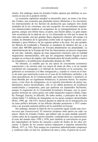 LOS AÑOS DORADOS

279

fatales. Sin embargo, hasta los Estados Unidos optaron por debilitar su economía en aras de su poderío militar.
La economía capitalista mundial se desarrolló, pues, en torno a los Estados Unidos; una economía que planteaba menos obstáculos a los movimientos internacionales de los factores de producción que cualquier otra desde
mediados de la era victoriana, con una excepción: los movimientos migratorios internacionales tardaron en recuperarse de su estrangulamiento de en-treguerras, aunque esto último fuese, en parte, una ilusión óptica. La gran expansión económica de la edad de oro se vio alimentada no sólo por la mano de
obra antes parada, sino por grandes flujos migratorios internos, del campo a la
ciudad, de abandono de la agricultura (sobre todo en regiones de suelos accidentados y poco fértiles) y de las regiones pobres a las ricas. Así, por ejemplo,
las fábricas de Lombardía y Piamonte se inundaron de italianos del sur, y en
veinte años 400.000 aparceros de Toscana abandonaron sus propiedades. La
industrialización de la Europa del Este fue básicamente un proceso migratorio
de este tipo. Además, algunas de estas migraciones interiores eran en realidad
migraciones internacionales, sólo que los emigrantes habían llegado al país
receptor no en busca de empleo, sino formando parte del éxodo terrible y masivo
de refugiados y de poblaciones desplazadas después de 1945.
No obstante, es notable que en una época de crecimiento económico
espectacular y de carestía cada vez mayor de mano de obra, y en un mundo
occidental tan consagrado a la libertad de movimiento en la economía, los
gobiernos se resistiesen a la libre inmigración y, cuando se vieron en el trance de tener que autorizarla (como en el caso de los habitantes caribeños y de
otras procedencias de la Commonwealth, que tenían derecho a instalarse en
Gran Bretaña por ser legalmente británicos), le pusieran frenos. En muchos
casos, a esta clase de inmigrantes, en su mayoría procedentes de países mediterráneos menos desarrollados, sólo se les daban permisos de residencia
condicionales y temporales, para que pudieran ser repatriados fácilmente,
aunque la expansión de la Comunidad Económica Europea, con la consiguiente inclusión de varios países con saldo migratorio negativo (Italia, España, Portugal, Grecia), lo dificultó. De todos modos, a principios de los años
setenta había 7,5 millones de inmigrantes en los países europeos desarrollados
(Potts, 1990, pp. 146-147). Incluso durante la edad de oro la inmigración era
un tema político delicado; en las difíciles décadas posteriores a 1973 conduciría a un acusado aumento público de la xenofobia en Europa.
Sin embargo, durante la edad de oro la economía siguió siendo más internacional que transnacional. El comercio recíproco entre países era cada vez
mayor. Hasta los Estados Unidos, que habían sido en gran medida autosuficientes antes de la segunda guerra mundial, cuadruplicaron sus exportaciones
al resto del mundo entre 1950 y 1970, pero también se convirtieron en grandes importadores de bienes de consumo a partir de finales de los años cincuenta. A finales de los sesenta incluso empezaron a importar automóviles
(Block, 1977, p. 145). Pero aunque las economías industrializadas comprasen
y vendiesen cada vez más los productos de unas y otras, el grueso de su acti-

 