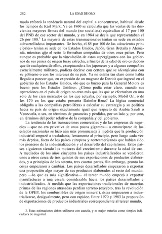 282

LA EDAD DE ORO

modo reforzó la tendencia natural del capital a concentrarse, habitual desde
los tiempos de Karl Marx. Ya en 1960 se calculaba que las ventas de las doscientas mayores firmas del mundo (no socialista) equivalían al 17 por 100
del PNB de ese sector del mundo, y en 1984 se decía que representaban el
26 por 100.3 La mayoría de estas transnacionales tenían su sede en estados
«desarrollados» importantes. De hecho, el 85 por 100 de las «doscientas principales» tenían su sede en los Estados Unidos, Japón, Gran Bretaña y Alemania, mientras qije el resto lo formaban compañías de otros once países. Pero
aunque es probable que la vinculación de estos supergigantes con los gobiernos de sus países de origen fuese estrecha, a finales de la edad de oro es dudoso
que de cualquiera de ellos, exceptuando a los japoneses y a algunas compañías
esencialmente militares, pudiera decirse con certeza que se identificaba con
su gobierno o con los intereses de su país. Ya no estaba tan claro como había
llegado a parecer que, en expresión de un magnate de Detroit que ingresó en el
gobierno de los Estados Unidos, «lo que es bueno para la General Motors es
bueno para los Estados Unidos». ¿Cómo podía estar claro, cuando sus
operaciones en el país de origen no eran más que las que se efectuaban en uno
solo de los cien mercados en los que actuaba, por ejemplo, Mobil Oil, o de
los 170 en los que estaba presente Daimler-Benz? La lógica comercial
obligaba a las compañías petrolíferas a calcular su estrategia y su política
hacia su país de origen exactamente igual que respecto de Arabia Saudí o
Venezuela, o sea, en términos de ganancias y pérdidas, por un lado y, por otro,
en términos del poder relativo de la compañía y del gobierno.
La tendencia de las transacciones comerciales y de las empresas de negocios —que no era privativa de unos pocos gigantes— a emanciparse de los
estados nacionales se hizo aún más pronunciada a medida que la producción
industrial empezó a trasladarse, lentamente al principio, pero luego cada vez
más deprisa, fuera de los países europeos y norteamericanos que habían sido
los pioneros de la industrialización y el desarrollo del capitalismo. Estos países siguieron siendo los motores del crecimiento durante la edad de oro.
A mediados de los años cincuenta los países industrializados se vendieron
unos a otros cerca de tres quintos de sus exportaciones de productos elaborados, y a principios de los setenta, tres cuartas partes. Sin embargo, pronto las
cosas empezaron a cambiar. Los países desarrollados empezaron a exportar
una proporción algo mayor de sus productos elaborados al resto del mundo,
pero —lo que es más significativo— el tercer mundo empezó a exportar
manufacturas a una escala considerable hacia los países desarrollados e
industrializados. A medida que las exportaciones tradicionales de materias
primas de las regiones atrasadas perdían terreno (excepto, tras la revolución
de la OPEP, los combustibles de origen mineral), éstas empezaron a industrializarse, desigualmente, pero con rapidez. Entre 1970 y 1983 la proporción
de exportaciones de productos industriales correspondiente al tercer mundo,
3. Estas estimaciones deben utilizarse con cautela, y es mejor tratarlas como simples indicadores de magnitud.

 