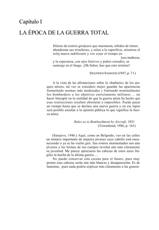 Capítulo I
LA ÉPOCA DE LA GUERRA TOTAL
Hileras de rostros grisáceos que murmuran, teñidos de temor,
abandonan sus trincheras, y salen a la superficie, mientras el
reloj marca indiferente y si n cesar el tiempo en
[sus muñecas,
y la esperanza, con ojos furtivos y puños cerrados, se
sumerge en el fango. ¡Oh Señor, haz que esto termine!
SIEGFRIED SASSOON (1947, p. 7 1 )
A la vista de las afirmaciones sobre la «barbarie» de los ataques aéreos, tal vez se considere mejor guardar las apariencias
formulando normas más moderadas y limitando nominalmente
los bombardeos a los objetivos estrictamente militares ... no
hacer hincapié en la realidad de que la guerra aérea ha hecho que
esas restricciones resulten obsoletas e imposibles. Puede pasar
un tiempo hasta que se declare una nueva guerra y en ese lapso
será posible enseñar a la opinión pública lo que significa la fuerza aérea.
Rules as to Bombardment by Aircraft, 1921
(Townshend, 1986, p. 161)
(Sarajevo, 1946.) Aquí, como en Belgrado, veo en las calles
un número importante de mujeres jóvenes cuyo cabello está encaneciendo o ya se ha vuelto gris. Sus rostros atormentados son aún
jóvenes y las formas de sus cuerpos revelan aún más claramente
su juventud. Me parece apreciaren las cabezas de estos seres frágiles la huella de la última guerra ...
No puedo conservar esta escena para el futuro, pues muy
pronto esas cabezas serán aún más blancas y desaparecerán. Es de
lamentar, pues nada podría explicar más claramente a las genera-

 