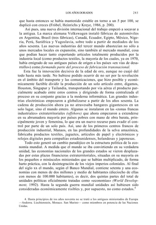 LOS AÑOS DORADOS

283

que hasta entonces se había mantenido estable en torno a un 5 por 100, se
duplicó con creces (Fróbel, Heinrichs y Kreye, 1986, p. 200).
Así pues, una nueva división internacional del trabajo empezó a socavar a
la antigua. La marca alemana Volkswagen instaló fábricas de automóviles
en Argentina, Brasil (tres fábricas), Canadá, Ecuador, Egipto, México, Nigeria, Perú, Suráfrica y Yugoslavia, sobre todo a partir de mediados de los
años sesenta. Las nuevas industrias del tercer mundo abastecían no sólo a
unos mercados locales en expansión, sino también al mercado mundial, cosa
que podían hacer tanto exportando artículos totalmente producidos por la
industria local (como productos textiles, la mayoría de los cuales, ya en 1970,
había emigrado de sus antiguos países de origen a los países «en vías de desarrollo») como formando parte del proceso de fabricación transnacional.
Esta fue la innovación decisiva de la edad de oro, aunque no cuajó del
todo hasta más tarde. No hubiese podido ocurrir de no ser por la revolución
en el ámbito del transporte y las comunicaciones, que hizo posible y económicamente factible dividir la producción de un solo artículo entre, digamos,
Houston, Singapur y Tailandia, transportando por vía aérea el producto parcialmente acabado entre estos centros y dirigiendo de forma centralizada el
proceso en su conjunto gracias a la moderna informática. Las grandes industrias electrónicas empezaron a globalizarse a partir de los años sesenta. La
cadena de producción ahora ya no atravesaba hangares gigantescos en un
solo lugar, sino el mundo entero. Algunas se instalaron en las «zonas francas
industriales» extraterritoriales (offshore) que ahora empezaron a extenderse
en su abrumadora mayoría por países pobres con mano de obra barata, principalmente joven y femenina, lo que era un nuevo recurso para evadir el control por parte de un solo país. Así, uno de los primeros centros francos de
producción industrial, Manaos, en las profundidades de la selva amazónica,
fabricaba productos textiles, juguetes, artículos de papel y electrónicos y
relojes digitales para compañías estadounidenses, holandesas y japonesas.
Todo esto generó un cambio paradójico en la estructura política de la economía mundial. A medida que el mundo se iba convirtiendo en su verdadera
unidad, las economías nacionales de los grandes estados se vieron desplazadas por estas plazas financieras extraterritoriales, situadas en su mayoría en
los pequeños o minúsculos miniestados que se habían multiplicado, de forma
harto práctica, con la desintegración de los viejos imperios coloniales. Al final
del siglo xx el mundo, según el Banco Mundial, contiene setenta y una economías con menos de dos millones y medio de habitantes (dieciocho de ellas
con menos de 100.000 habitantes), es decir, dos quintas partes del total de
unidades políticas oficialmente tratadas como «economías» (World Development, 1992). Hasta la segunda guerra mundial unidades así hubiesen sido
consideradas económicamente risibles y, por supuesto, no como estados. 4
4. Hasta principios de ios años noventa no se trató a los antiguos miniestados de Europa
—Andorra. Liechtenstein, Monaco. San Marino— como miembros en potencia de las Naciones
Unidas.

 