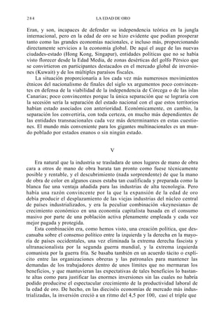 284

LA EDAD DE ORO

Eran, y son, incapaces de defender su independencia teórica en la jungla
internacional, pero en la edad de oro se hizo evidente que podían prosperar
tanto como las grandes economías nacionales, e incluso más, proporcionando
directamente servicios a la economía global. De aquí el auge de las nuevas
ciudades-estado (Hong Kong, Singapur), entidades políticas que no se había
visto florecer desde la Edad Media, de zonas desérticas del golfo Pérsico que
se convirtieron en participantes destacados en el mercado global de inversiones (Kuwait) y de los múltiples paraísos fiscales.
La situación proporcionaría a los cada vez más numerosos movimientos
étnicos del nacionalismo de finales del siglo xx argumentos poco convincentes en defensa de la viabilidad de la independencia de Córcega o de las islas
Canarias; poco convincentes porque la única separación que se lograría con
la secesión sería la separación del estado nacional con el que estos territorios
habían estado asociados con anterioridad. Económicamente, en cambio, la
separación los convertiría, con toda certeza, en mucho más dependientes de
las entidades transnacionales cada vez más determinantes en estas cuestiones. El mundo más conveniente para los gigantes multinacionales es un mundo poblado por estados enanos o sin ningún estado.
V
Era natural que la industria se trasladara de unos lugares de mano de obra
cara a otros de mano de obra barata tan pronto como fuese técnicamente
posible y rentable, y el descubrimiento (nada sorprendente) de que la mano
de obra de color en algunos casos estaba tan cualificada y preparada como la
blanca fue una ventaja añadida para las industrias de alta tecnología. Pero
había una razón convincente por la que la expansión de la edad de oro
debía producir el desplazamiento de las viejas industrias del núcleo central
de países industrializados, y era la peculiar combinación «keynesiana» de
crecimiento económico en una economía capitalista basada en el consumo
masivo por parte de una población activa plenamente empleada y cada vez
mejor pagada y protegida.
Esta combinación era, como hemos visto, una creación política, que descansaba sobre el consenso político entre la izquierda y la derecha en la mayoría de países occidentales, una vez eliminada la extrema derecha fascista y
ultranacionalista por la segunda guerra mundial, y la extrema izquierda
comunista por la guerra fría. Se basaba también en un acuerdo tácito o explícito entre las organizaciones obreras y las patronales para mantener las
demandas de los trabajadores dentro de unos límites que no mermaran los
beneficios, y que mantuvieran las expectativas de tales beneficios lo bastante altas como para justificar las enormes inversiones sin las cuales no habría
podido producirse el espectacular crecimiento de la productividad laboral de
la edad de oro. De hecho, en las dieciséis economías de mercado más industrializadas, la inversión creció a un ritmo del 4,5 por 100, casi el triple que

 