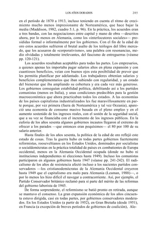 LOS AÑOS DORADOS

285

en el período de 1870 a 1913, incluso teniendo en cuenta el ritmo de crecimiento mucho menos impresionante de Norteamérica, que hace bajar la
media (Maddison, 1982, cuadro 5.1, p. 96). En la práctica, los acuerdos eran
a tres bandas, con las negociaciones entre capital y mano de obra —descritos
ahora, por lo menos en Alemania, como los «interlocutores sociales»— presididas formal o informalmente por los gobiernos. Con el fin de la edad de
oro estos acuerdos sufrieron el brutal asalto de los teólogos del libre mercado, que los acusaron de «corporativismo», una palabra con resonancias, medio olvidadas y totalmente irrelevantes, del fascismo de entreguerras (véanse
pp. 120-121).
Los acuerdos resultaban aceptables para todas las partes. Los empresarios,
a quienes apenas les importaba pagar salarios altos en plena expansión y con
cuantiosos beneficios, veían con buenos ojos esta posibilidad de prever que
les permitía planificar por adelantado. Los trabajadores obtenían salarios y
beneficios complementarios que iban subiendo con regularidad, y un estado
del bienestar que iba ampliando su cobertura y era cada vez más generoso.
Los gobiernos conseguían estabilidad política, debilitando así a los partidos
comunistas (menos en Italia), y unas condiciones predecibles para la gestión
macroeconómica que ahora practicaban todos los estados. A las economías
de los países capitalistas industrializados les fue maravillosamente en parte porque, por vez primera (fuera de Norteamérica y tal vez Oceania), apareció una economía de consumo masivo basada en el pleno empleo y en el
aumento sostenido de los ingresos reales, con el sostén de la seguridad social,
que a su vez se financiaba con el incremento de los ingresos públicos. En la
euforia de los años sesenta algunos gobiernos incautos llegaron al extremo de
ofrecer a los parados —que entonces eran poquísimos— el 80 por 100 de su
salario anterior.
Hasta finales de los años sesenta, la política de la edad de oro reflejó este
estado de cosas. Tras la guerra hubo en todas partes gobiernos fuertemente
reformistas, rooseveltianos en los Estados Unidos, dominados por socialistas
o socialdemócratas en la práctica totalidad de países ex combatientes de Europa
occidental, menos en la Alemania Occidental ocupada (donde no hubo ni
instituciones independientes ni elecciones hasta 1949). Incluso los comunistas
participaron en algunos gobiernos hasta 1947 (véanse pp. 241-242). El radicalismo de los años de resistencia afectó incluso a los nacientes partidos conservadores —los cristianodemócratas de la Alemania Occidental creyeron
hasta 1949 que el capitalismo era malo para Alemania (Leaman, 1988)—, o
por lo menos les hizo difícil el navegar a contracorriente. Así, por ejemplo, el
Partido Conservador británico reclamó para sí parte del mérito de las reformas
del gobierno laborista de 1945.
De forma sorprendente, el reformismo se batió pronto en retirada, aunque
se mantuvo el consenso. La gran expansión económica de los años cincuenta estuvo dirigida, casi en todas partes, por gobiernos conservadores moderados. En los Estados Unidos (a partir de 1952), en Gran Bretaña (desde 1951),
en Francia (a excepción de breves períodos de gobiernos de coalición), Ale-

 