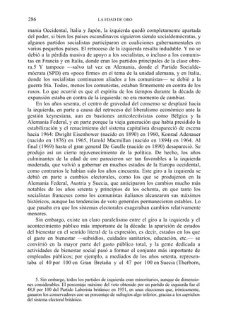286

LA EDAD DE ORO

mania Occidental, Italia y Japón, la izquierda quedó completamente apartada
del poder, si bien los países escandinavos siguieron siendo socialdemócratas, y
algunos partidos socialistas participaron en coaliciones gubernamentales en
varios pequeños países. El retroceso de la izquierda resulta indudable. Y no se
debió a la pérdida masiva de apoyo a los socialistas, o incluso a los comunistas en Francia y en Italia, donde eran los partidos principales de la clase obrera.5 Y tampoco —salvo tal vez en Alemania, donde el Partido Socialdemócrata (SPD) era «poco firme» en el tema de la unidad alemana, y en Italia,
donde los socialistas continuaron aliados a los comunistas— se debió a la
guerra fría. Todos, menos los comunistas, estaban firmemente en contra de los
rusos. Lo que ocurrió es que el espíritu de los tiempos durante la década de
expansión estaba en contra de la izquierda: no era momento de cambiar.
En los años sesenta, el centro de gravedad del consenso se desplazó hacia
la izquierda, en parte a causa del retroceso del liberalismo económico ante la
gestión keynesiana, aun en bastiones anticolectivistas como Bélgica y la
Alemania Federal, y en parte porque la vieja generación que había presidido la
estabilización y el renacimiento del sistema capitalista desapareció de escena
hacia 1964: Dwight Eisenhower (nacido en 1890) en 1960, Konrad Adenauer
(nacido en 1876) en 1965, Harold Macmillan (nacido en 1894) en 1964. Al
final (1969) hasta el gran general De Gaulle (nacido en 1890) desapareció. Se
produjo así un cierto rejuvenecimiento de la política. De hecho, los años
culminantes de la edad de oro parecieron ser tan favorables a la izquierda
moderada, que volvió a gobernar en muchos estados de la Europa occidental,
como contrarios le habían sido los años cincuenta. Este giro a la izquierda se
debió en parte a cambios electorales, como los que se produjeron en la
Alemania Federal, Austria y Suecia, que anticiparon los cambios mucho más
notables de los años setenta y principios de los ochenta, en que tanto los
socialistas franceses como los comunistas italianos alcanzaron sus máximos
históricos, aunque las tendencias de voto generales permanecieron estables. Lo
que pasaba era que los sistemas electorales exageraban cambios relativamente
menores.
Sin embargo, existe un claro paralelismo entre el giro a la izquierda y el
acontecimiento público más importante de la década: la aparición de estados
del bienestar en el sentido literal de la expresión, es decir, estados en los que
el gasto en bienestar —subsidios, cuidados sanitarios, educación, etc.— se
convirtió en la mayor parte del gasto público total, y la gente dedicada a
actividades de bienestar social pasó a formar el conjunto más importante de
empleados públicos; por ejemplo, a mediados de los años setenta, representaba el 40 por 100 en Gran Bretaña y el 47 por 100 en Suecia (Therborn,
5. Sin embargo, todos los partidos de izquierda eran minoritarios, aunque de dimensiones considerables. El porcentaje máximo del voto obtenido por un partido de izquierda fue el
48,8 por 100 del Partido Laborista británico en 1951, en unas elecciones que, irónicamente,
ganaron los conservadores con un porcentaje de sufragios algo inferior, gracias a los caprichos
del sistema electoral británico.

 