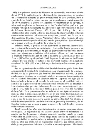 LOS AÑOS DORADOS

287

1983). Los primeros estados del bienestar en este sentido aparecieron alrededor de 1970. Es evidente que la reducción de los gastos militares en los años
de la distensión aumentó el gasto proporcional en otras partidas, pero el
ejemplo de los Estados Unidos muestra que se produjo un verdadero cambio.
En 1970, mientras la guerra de Vietnam se encontraba en su apogeo, el
número de empleados en las escuelas en los Estados Unidos pasó a ser por
primera vez significativamente más alto que el del «personal civil y militar
de defensa» (Statistical History, 1976, II, pp. 1.102, 1.104 y 1.141). Ya a
finales de los años setenta todos los estados capitalistas avanzados se habían
convertido en «estados del bienestar» semejantes, y en el caso de seis estados (Australia, Bélgica, Francia, Alemania Federal, Italia, Holanda) el gasto
en bienestar social superaba el 60 por 100 del gasto público. Todo ello originaría graves problemas tras el fin de la edad de oro.
Mientras tanto, la política de las economías de mercado desarrolladas
parecía tranquila, cuando no soñolienta. ¿Qué podía desatar pasiones, en
ellas, excepto el comunismo, el peligro de guerra atómica y las crisis importadas por culpa de sus actividades políticas imperialistas en el exterior, como
la aventura británica de Suez en 1956 o la guerra de Argelia, en el cas.o de
Francia (1954-1961) y, después de 1965, la guerra de Vietnam en los Estados
Unidos? Por eso mismo el súbito y casi universal estallido de radicalismo
estudiantil de 1968 pilló a los políticos y a los intelectuales maduros por sorpresa.
Era un signo de que la estabilidad de la edad de oro no podía durar. Económicamente dependía de la coordinación entre el crecimiento de la productividad y el de las ganancias que mantenía los beneficios estables. Un parón
en el aumento constante de la productividad y/o un aumento desproporcionado
de los salarios provocaría su desestabilización. Dependía de algo que se
había echado a faltar en el período de entreguerras: el equilibrio entre el
aumento de la producción y la capacidad de los consumidores de absorberlo.
Los salarios tenían que subir lo bastante deprisa como para mantener el mercado a flote, pero no demasiado deprisa, para no recortar los márgenes
de beneficio. Pero ¿cómo controlar los salarios en una época de escasez de
mano de obra o, más en general, los precios en una época de demanda excepcional y en expansión constante? En otras palabras, ¿cómo controlar la inflación, o por lo menos mantenerla dentro de ciertos límites? Por último, la
edad de oro dependía del dominio avasallador, político y económico, de los
Estados Unidos, que actuaba, a veces sin querer, de estabilizador y garante
de la economía mundial.
En el curso de los años sesenta todos estos elementos mostraron signos
de desgaste. La hegemonía de los Estados Unidos entró en decadencia y, a
medida que fue decayendo, el sistema monetario mundial, basado en la convertibilidad del dólar en oro, se vino abajo. Hubo indicios de ralentización en
la productividad en varios países, y avisos de que las grandes reservas de
mano de obra que aportaban las migraciones interiores, que habían alimentado la gran expansión de la industria, estaban a punto de agotarse. Al cabo de

 