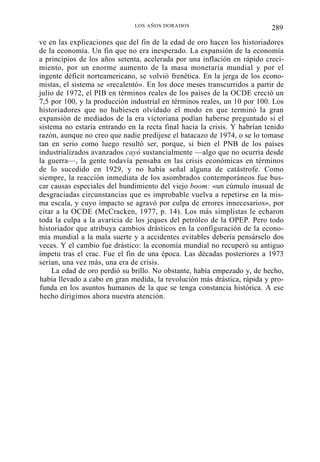 LOS AÑOS DORADOS

289

ve en las explicaciones que del fin de la edad de oro hacen los historiadores
de la economía. Un fin que no era inesperado. La expansión de la economía
a principios de los años setenta, acelerada por una inflación en rápido crecimiento, por un enorme aumento de la masa monetaria mundial y por el
ingente déficit norteamericano, se volvió frenética. En la jerga de los economistas, el sistema se «recalentó». En los doce meses transcurridos a partir de
julio de 1972, el PIB en términos reales de los países de la OCDE creció un
7,5 por 100, y la producción industrial en términos reales, un 10 por 100. Los
historiadores que no hubiesen olvidado el modo en que terminó la gran
expansión de mediados de la era victoriana podían haberse preguntado si el
sistema no estaría entrando en la recta final hacia la crisis. Y habrían tenido
razón, aunque no creo que nadie predijese el batacazo de 1974, o se lo tomase
tan en serio como luego resultó ser, porque, si bien el PNB de los países
industrializados avanzados cayó sustancialmente —algo que no ocurría desde
la guerra—, la gente todavía pensaba en las crisis económicas en términos
de lo sucedido en 1929, y no había señal alguna de catástrofe. Como
siempre, la reacción inmediata de los asombrados contemporáneos fue buscar causas especiales del hundimiento del viejo boom: «un cúmulo inusual de
desgraciadas circunstancias que es improbable vuelva a repetirse en la misma escala, y cuyo impacto se agravó por culpa de errores innecesarios», por
citar a la OCDE (McCracken, 1977, p. 14). Los más simplistas le echaron
toda la culpa a la avaricia de los jeques del petróleo de la OPEP. Pero todo
historiador que atribuya cambios drásticos en la configuración de la economía mundial a la mala suerte y a accidentes evitables debería pensárselo dos
veces. Y el cambio fue drástico: la economía mundial no recuperó su antiguo
ímpetu tras el crac. Fue el fin de una época. Las décadas posteriores a 1973
serían, una vez más, una era de crisis.
La edad de oro perdió su brillo. No obstante, había empezado y, de hecho,
había llevado a cabo en gran medida, la revolución más drástica, rápida y profunda en los asuntos humanos de la que se tenga constancia histórica. A ese
hecho dirigimos ahora nuestra atención.

 