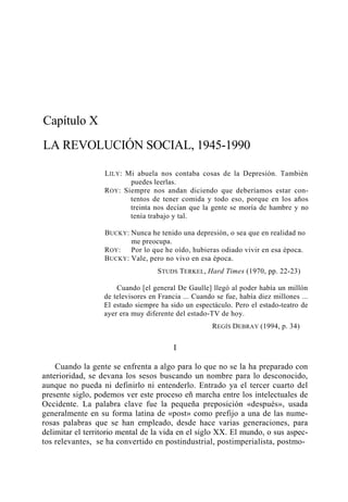 Capítulo X
LA REVOLUCIÓN SOCIAL, 1945-1990
L ILY : Mi abuela nos contaba cosas de la Depresión. También
puedes leerlas.
R OY : Siempre nos andan diciendo que deberíamos estar contentos de tener comida y todo eso, porque en los años
treinta nos decían que la gente se moría de hambre y no
tenía trabajo y tal.
BUCKY: Nunca he tenido una depresión, o sea que en realidad no
me preocupa.
ROY : Por lo que he oído, hubieras odiado vivir en esa época.
BUCKY : Vale, pero no vivo en esa época.
STUDS TERKEL, Hard Times (1970, pp. 22-23)
Cuando [el general De Gaulle] llegó al poder había un millón
de televisores en Francia ... Cuando se fue, había diez millones ...
El estado siempre ha sido un espectáculo. Pero el estado-teatro de
ayer era muy diferente del estado-TV de hoy.
REGÍS DEBRAY (1994, p. 34)

I
Cuando la gente se enfrenta a algo para lo que no se la ha preparado con
anterioridad, se devana los sesos buscando un nombre para lo desconocido,
aunque no pueda ni definirlo ni entenderlo. Entrado ya el tercer cuarto del
presente siglo, podemos ver este proceso eñ marcha entre los intelectuales de
Occidente. La palabra clave fue la pequeña preposición «después», usada
generalmente en su forma latina de «post» como prefijo a una de las numerosas palabras que se han empleado, desde hace varias generaciones, para
delimitar el territorio mental de la vida en el siglo XX. El mundo, o sus aspectos relevantes, se ha convertido en postindustrial, postimperialista, postmo-

 