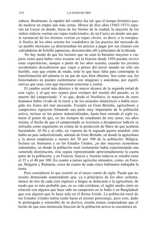 292

LA EDAD DE ORO

cabeza. Realmente, la rapidez del cambio fue tal, que el tiempo histórico puede medirse en etapas aún más cortas. Menos de diez años (1962-1971) separan un Cuzco en donde, fuera de los límites de la ciudad, la mayoría de los
indios todavía vestían sus ropas tradicionales, de un Cuzco en donde una parte sustancial de los mismos vestían ya ropas cholas, es decir, a la europea.
A finales de los años setenta los vendedores de los puestos del mercado de
un pueblo mexicano ya determinaban los precios a pagar por sus clientes con
calculadoras de bolsillo japonesas, desconocidas allí a principios de la década.
No hay modo de que los lectores que no sean lo bastante mayores o viajeros como para haber visto avanzar así la historia desde 1950 puedan revivir
estas experiencias, aunque a partir de los años sesenta, cuando los jóvenes
occidentales descubrieron que viajar a países del tercer mundo no sólo era
factible, sino que estaba de moda, todo lo que hace falta para contemplar la
transformación del planeta es un par de ojos bien abiertos. Sea como sea, los
historiadores no pueden conformarse con imágenes y anécdotas, por significativas que sean, sino que necesitan concretar y contar.
El cambio social más drástico y de mayor alcance de la segunda mitad de
este siglo, y el que nos separa para siempre del mundo del pasado, es la
muerte del campesinado. Y es que, desde el Neolítico, la mayoría de seres
humanos había vivido de la tierra y de los animales domésticos o había recogido los frutos del mar pescando. Excepto en Gran Bretaña, agricultores y
campesinos siguieron formando una parte muy importante de la población
activa, incluso en los países industrializados, hasta bien entrado el siglo xx,
hasta el punto de que, en los tiempos de estudiante de este autor, los años
treinta, el hecho de que el campesinado se resistiera a desaparecer todavía se
utilizaba como argumento en contra de la predicción de Marx de que acabaría
haciéndolo. Al fin y al cabo, en vísperas de la segunda guerra mundial, sólo
había un país industrializado, además de Gran Bretaña, en donde la agricultura
y la pesca emplearan a menos del 20 por 100 de la población: Bélgica.
Incluso en Alemania y en los Estados Unidos, ¡as dos mayores economías
industriales, en donde la población rural ciertamente había experimentado una
sostenida disminución, ésta seguía representando aproximadamente la cuarta
parte de la población; y en Francia, Suecia y Austria todavía se situaba entre
el 35 y el 40 por 100. En cuanto a países agrícolas atrasados, como, en Europa, Bulgaria y Rumania, cerca de cuatro de cada cinco habitantes trabajaba la
tierra.
Pero considérese lo que ocurrió en el tercer cuarto de siglo. Puede que no
resulte demasiado sorprendente que, ya a principios de los años ochenta,
menos de tres de cada cien ingleses o belgas se dedicaran a la agricultura, de
modo que es más probable que, en su vida cotidiana, el inglés medio entre en
relación con alguien que haya sido un campesino en la India o en Bangladesh
que con alguien que lo haya sido en el Reino Unido. La población rural de
los Estados Unidos había caído hasta el mismo porcentaje, pero esto, dado
lo prolongado y ostensible de su declive, resulta menos sorprendente que el
hecho de que esta minúscula fracción de la población activa se encontrara en

 