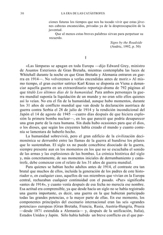 30

LA ERA DE LAS CATÁSTROFES

ciones futuras los tiempos que nos ha tocado vivir que estas jóvenes cabezas encanecidas, privadas ya de la despreocupación de la
juventud.
Que al menos estas breves palabras sirvan para perpetuar su
recuerdo.
Signs by the Roadside
(Andric, 1992, p. 50)

I
«Las lámparas se apagan en toda Europa —dijo Edward Grey, ministro
de Asuntos Exteriores de Gran Bretaña, mientras contemplaba las luces de
Whitehall durante la noche en que Gran Bretaña y Alemania entraron en guerra en 1914—. No volveremos a verlas encendidas antes de morir.» Al mismo tiempo, el gran escritor satírico Karl Kraus se disponía en Viena a denunciar aquella guerra en un extraordinario reportaje-drama de 792 páginas al
que tituló Los últimos días de la humanidad. Para ambos personajes la guerra mundial suponía la liquidación de un mundo y no eran sólo ellos quienes
así lo veían. No era el fin de la humanidad, aunque hubo momentos, durante
los 31 años de conflicto mundial que van desde la declaración austríaca de
guerra contra Serbia el 28 de julio de 1914 y la rendición incondicional del
Japón el 14 de agosto de 1945 —cuatro días después de que hiciera explosión la primera bomba nuclear—, en los que pareció que podría desaparecer
una gran parte de la raza humana. Sin duda hubo ocasiones para que el dios,
o los dioses, que según los creyentes había creado el mundo y cuanto contenía se lamentara de haberlo hecho.
La humanidad sobrevivió, pero el gran edificio de la civilización decimonónica se derrumbó entre las llamas de la guerra al hundirse los pilares
que lo sustentaban. El siglo xx no puede concebirse disociado de la guerra,
siempre presente aun en los momentos en los que no se escuchaba el sonido
de las armas y las explosiones de las bombas. La crónica histórica del siglo
y, más concretamente, de sus momentos iniciales de derrumbamiento y catástrofe, debe comenzar con el relato de los 31 años de guerra mundial.
Para quienes se habían hecho adultos antes de 1914, el contraste era tan
brutal que muchos de ellos, incluida la generación de los padres de este historiador o, en cualquier caso, aquellos de sus miembros que vivían en la Europa
central, rechazaban cualquier continuidad con el pasado. «Paz» significaba
«antes de 1914», y cuanto venía después de esa fecha no merecía ese nombre.
Esa actitud era comprensible, ya que desde hacía un siglo no se había registrado
una guerra importante, es decir, una guerra en la que hubieran participado
todas las grandes potencias, o la mayor parte de ellas. En ese momento, los
componentes principales del escenario internacional eran las seis «grandes
potencias» europeas (Gran Bretaña, Francia, Rusia, Austria-Hungría, Prusia
—desde 1871 extendida a Alemania— y, después de la unificación, Italia),
Estados Unidos y Japón. Sólo había habido un breve conflicto en el que par-

 