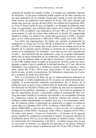LA REVOLUCIÓN SOCIAL, 1945-1990

293

situación de inundar los Estados Unidos y el mundo con cantidades ingentes
de alimentos. Lo que pocos hubiesen podido esperar en los años cuarenta era
que para principios de los ochenta ningún país situado al oeste del telón de
acero tuviese una población rural superior al 10 por 100, salvo Irlanda (que
estaba muy poco por encima de esta cifra) y los estados de la península ibérica. Pero el mismo hecho de que, en España y en Portugal, la población dedicada a la agricultura, que constituía algo menos de la mitad de la población
total en 1950, se hubiera visto reducida al 14,5 por 100 y al 17,6 por 100 respectivamente al cabo de treinta años habla por sí mismo. El campesinado
español se redujo a la mitad en los veinte años posteriores a 1950, y el portugués, en los veinte posteriores a 1960 (ILO, 1990, cuadro 2A; FAO, 1989).
Las cifras son espectaculares. En Japón, por ejemplo, la proporción de
campesinos se redujo del 52,4 por 100 de la población en 1947 al 9 por 100
en 1985, es decir, en el tiempo que va del retorno de un soldado joven de las
batallas de la segunda guerra mundial al momento de su jubilación en su
carrera civil subsiguiente. En Finlandia —por citar un caso real' conocido por
el autor— una muchacha hija de campesinos y que, en su primer matrimonio,
había sido la mujer trabajadora de un campesino, pudo convertirse, antes de
llegar a ser de mediana edad, en una figura intelectual y política cosmopolita. En 1940, cuando murió su padre en la guerra de invierno contra los rusos,
dejando a madre e hija al cuidado de la heredad familiar, el 57 por 100 de los
finlandeses eran campesinos y leñadores; cuando cumplió cuarenta y cinco
años, menos del 10 por 100 lo eran. ¿Qué podría ser más natural que el
hecho de que, en tales circunstancias, los finlandeses empezasen en el campo y acabaran de modo muy diferente?
Pero si el pronóstico de Marx de que la industrialización eliminaría al
campesinado se estaba cumpliendo por fin en países de industrialización precipitada, el acontecimiento realmente extraordinario fue el declive de la
población rural en países cuya evidente falta de desarrollo industrial intentaron disimular las Naciones Unidas con el empleo de una serie de eufemismos
en lugar de las palabras «atrasados» y «pobres»y. En el preciso momento en
que los izquierdistas jóvenes e ilusionados citaban la estrategia de Mao Tsetung para hacer triunfar la revolución movilizando a los incontables millones
de campesinos contra las asediadas fortalezas urbanas del sistema, esos
millones estaban abandonando sus pueblos para irse a las mismísimas ciudades. En América Latina, el porcentaje de campesinos se redujo a la mitad en
veinte años en Colombia (1951-1973), en México (1960-1980) y —casi— en
Brasil (1960-1980), y cayó en dos tercios, o cerca de esto, en la República
Dominicana (1960-1981), Venezuela (1961-1981) y Jamaica (1953-1981).
En todos estos países —menos en Venezuela—, al término de la segunda
guerra mundial los campesinos constituían la mitad o la mayoría absoluta de
la población activa. Pero ya en los años setenta, en América Latina —fuera de
los miniestados de Centroamérica y de Haití— no había ningún país en que
no estuvieran en minoría. La situación era parecida en los países islámicos
occidentales. Argelia redujo su población rural del 75 por 100 al 20 por 100

 
