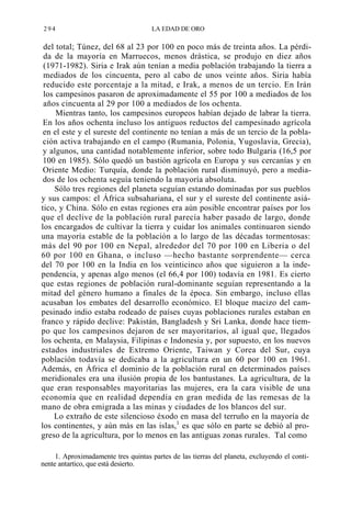 294

LA EDAD DE ORO

del total; Túnez, del 68 al 23 por 100 en poco más de treinta años. La pérdida de la mayoría en Marruecos, menos drástica, se produjo en diez años
(1971-1982). Siria e Irak aún tenían a media población trabajando la tierra a
mediados de los cincuenta, pero al cabo de unos veinte años. Siria había
reducido este porcentaje a la mitad, e Irak, a menos de un tercio. En Irán
los campesinos pasaron de aproximadamente el 55 por 100 a mediados de los
años cincuenta al 29 por 100 a mediados de los ochenta.
Mientras tanto, los campesinos europeos habían dejado de labrar la tierra.
En los años ochenta incluso los antiguos reductos del campesinado agrícola
en el este y el sureste del continente no tenían a más de un tercio de la población activa trabajando en el campo (Rumania, Polonia, Yugoslavia, Grecia),
y algunos, una cantidad notablemente inferior, sobre todo Bulgaria (16,5 por
100 en 1985). Sólo quedó un bastión agrícola en Europa y sus cercanías y en
Oriente Medio: Turquía, donde la población rural disminuyó, pero a mediados de los ochenta seguía teniendo la mayoría absoluta.
Sólo tres regiones del planeta seguían estando dominadas por sus pueblos
y sus campos: el África subsahariana, el sur y el sureste del continente asiático, y China. Sólo en estas regiones era aún posible encontrar países por los
que el declive de la población rural parecía haber pasado de largo, donde
los encargados de cultivar la tierra y cuidar los animales continuaron siendo
una mayoría estable de la población a lo largo de las décadas tormentosas:
más del 90 por 100 en Nepal, alrededor del 70 por 100 en Liberia o del
60 por 100 en Ghana, o incluso —hecho bastante sorprendente— cerca
del 70 por 100 en la India en los veinticinco años que siguieron a la independencia, y apenas algo menos (el 66,4 por 100) todavía en 1981. Es cierto
que estas regiones de población rural-dominante seguían representando a la
mitad del género humano a finales de la época. Sin embargo, incluso ellas
acusaban los embates del desarrollo económico. El bloque macizo del campesinado indio estaba rodeado de países cuyas poblaciones rurales estaban en
franco y rápido declive: Pakistán, Bangladesh y Sri Lanka, donde hace tiempo que los campesinos dejaron de ser mayoritarios, al igual que, llegados
los ochenta, en Malaysia, Filipinas e Indonesia y, por supuesto, en los nuevos
estados industriales de Extremo Oriente, Taiwan y Corea del Sur, cuya
población todavía se dedicaba a la agricultura en un 60 por 100 en 1961.
Además, en África el dominio de la población rural en determinados países
meridionales era una ilusión propia de los bantustanes. La agricultura, de la
que eran responsables mayoritarias las mujeres, era la cara visible de una
economía que en realidad dependía en gran medida de las remesas de la
mano de obra emigrada a las minas y ciudades de los blancos del sur.
Lo extraño de este silencioso éxodo en masa del terruño en la mayoría de
los continentes, y aún más en las islas,1 es que sólo en parte se debió al progreso de la agricultura, por lo menos en las antiguas zonas rurales. Tal como
1. Aproximadamente tres quintas partes de las tierras del planeta, excluyendo el continente antartico, que está desierto.

 