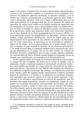 LA REVOLUCIÓN SOCIAL, 1945-1990

295

hemos visto (véase el capítulo IX), los países desarrollados industrializados,
con una o dos excepciones, también se convirtieron en los principales productores de productos agrícolas destinados al mercado mundial, y eso al
tiempo que reducían constantemente su población agrícola, hasta llegar a
veces a porcentajes ridículos. Todo eso se logró evidentemente gracias a un
salto extraordinario en la productividad con un uso intensivo de capital por
agricultor. Su aspecto más visible era la enorme cantidad de maquinaria que
los campesinos de los países ricos y desarrollados tenían a su disposición, y
que convirtió en realidad los sueños de abundancia gracias a la mecanización
de la agricultura; sueños que inspiraron todos esos tractoristas simbólicos
con el torso desnudo de las fotos propagandísticas de la joven URSS, y en
cuya realización fracasó tan palpablemente la agricultura soviética. Menos
visibles, aunque igualmente significativos, fueron los logros cada vez más
impresionantes de la agronomía, la cría selectiva de ganado y la biotecnología. En estas condiciones, la agricultura ya no necesitaba la cantidad de
manos sin las cuales, en la era pretecnológica, no se podía recoger la cosecha, ni tampoco la gran cantidad de familias con sus auxiliares permanentes.
Y en donde hiciesen falta, el transporte moderno hacía innecesario que tuvieran que permanecer en el campo. Así, en los años setenta, los ovejeros de
Perthshire (Escocia) comprobaron que les salía a cuenta importar esquiladores especializados de Nueva Zelanda cuando llegaba la temporada (corta) de
esquilar, que, naturalmente, no coincidía con la del hemisferio sur.
En las regiones pobres del mundo la revolución agrícola no estuvo ausente, aunque fue más incompleta. De hecho, de no ser por el regadío y por la
aportación científica canalizada mediante la denominada «revolución verde»,2
por controvertidas que puedan ser a largo plazo las consecuencias de ambos,
gran parte del sur y del sureste de Asia habrían sido incapaces de alimentar a
una población en rápido crecimiento. Sin embargo, en conjunto, los países del
tercer mundo y parte del segundo mundo (anteriormente o todavía socialista)
dejaron de alimentarse a sí mismos, y no producían los excedentes alimentarios exportables que serían de esperar en el caso de países agrícolas. Como
máximo se les animaba a especializarse en cultivos de exportación para los
mercados del mundo desarrollado, mientras sus campesinos, cuando no compraban los excedentes alimentarios subvencionados de los países del norte,
continuaban cavando y arando al viejo estilo, con uso intensivo del trabajo.
No había ninguna razón de peso para que dejasen una agricultura que requería su trabajo, salvo tal vez la explosión demográfica, que amenazaba con
hacer que escaseara la tierra. Pero las regiones de las que marcharon los campesinos estaban a menudo escasamente pobladas, como en el caso de América
Latina, y solían tener «fronteras» abiertas hacia las que una reducida porción
de campesinos emigró como ocupantes y formando asentamientos libres, que
2. La introducción sistemática en zonas de! tercer mundo de nuevas variedades de alto
rendimiento, cultivadas con métodos especialmente apropiados, principalmente a partir de los
años sesenta.

 
