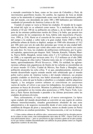 296

LA EDAD DE ORO

a menudo constituían la base, como en los casos de Colombia y Perú, de
movimientos guerrilleros locales. En cambio, las regiones de Asia en donde
mejor se ha mantenido el campesinado acaso sean las más densamente pobladas del mundo, con densidades de entre 100 y 800 habitantes por kilómetro
cuadrado (el promedio de América Latina es de 16).
Cuando el campo se vacía se llenan las ciudades. El mundo de la segunda mitad del siglo xx se urbanizó como nunca. Ya a mediados de los años
ochenta el 42 por 100 de su población era urbana y, de no haber sido por el
peso de las enormes poblaciones rurales de China y la India, que poseen tres
cuartas partes de los campesinos de Asia, habría sido mayoritaria (Population, 1984, p. 214). Hasta en el corazón de las zonas rurales la gente se iba
del campo a la ciudad, y sobre todo a la gran ciudad. Entre 1960 y 1980 la
población urbana de Kenia se duplicó, aunque en 1980 sólo alcanzase el 14,2
por 100; pero casi seis de cada diez personas que vivían en una ciudad habitaban en Nairobi, mientras que veinte años antes esto sólo ocurría con cuatro
de cada diez. En Asia, las ciudades de poblaciones millonarias, por lo general capitales, aparecieron por doquier. Seúl, Teherán, Karachi, Yakarta, Manila, Nueva Delhi, Bangkok, tenían todas entre 5 y 8,5 millones de habitantes
en 1980, y se esperaba que tuviesen entre 10 y 13,5 millones en el año 2000.
En 1950 ninguna de ellas (salvo Yakarta) tenía más de 1,5 millones de habitantes, aproximadamente (World Resources, 1986). En realidad, las aglomeraciones urbanas más gigantescas de finales de los ochenta se encontraban en
el tercer mundo: El Cairo, Ciudad de México, Sao Paulo y Shanghai, cuya
población alcanzaba las ocho cifras. Y es que, paradójicamente, mientras el
mundo desarrollado seguía estando mucho más urbanizado que el mundo
pobre (salvo partes de América Latina y del mundo islámico), sus propias
grandes ciudades se disolvían, tras haber alcanzado su apogeo a principios
del siglo xx, antes de que la huida a suburbios y a ciudades satélite adquiriese
ímpetu, y los antiguos centros urbanos se convirtieran en cascarones
vacíos de noche, al volver a sus casas los trabajadores, los comerciantes y las
personas en busca de diversión. Mientras la población de Ciudad de México
casi se quintuplicó en los treinta años posteriores a 1950, Nueva York, Londres y París fueron declinando o pasando a las últimas posiciones entre las
ciudades de primera división.
Pero, curiosamente, el viejo mundo y el nuevo convergieron. La típica
«gran ciudad» del mundo desarrollado se convirtió en una región de centros
urbanos interrelacionados, situados generalmente alrededor de una zona
administrativa o de negocios reconocible desde el aire como una especie de
cordillera de bloques de pisos y rascacielos, menos en donde (como en París)
tales edificios no estaban permitidos.3 Su interconexión, o tal vez la disrup3. Estos centros urbanos de edificios altos, consecuencia natura] de los elevados precios
de los solares en tales zonas, eran extremadamente raros antes de 1950 —Nueva York era un
caso prácticamente único—, pero se convirtieron en algo corriente a partir de los años sesenta,
en los que incluso ciudades descentralizadas con edificios de pocas plantas como Los Ángeles
adquirieron «centros» de esta clase.

 