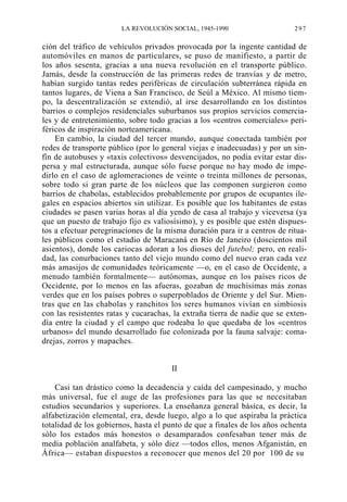 LA REVOLUCIÓN SOCIAL, 1945-1990

297

ción del tráfico de vehículos privados provocada por la ingente cantidad de
automóviles en manos de particulares, se puso de manifiesto, a partir de
los años sesenta, gracias a una nueva revolución en el transporte público.
Jamás, desde la construcción de las primeras redes de tranvías y de metro,
habían surgido tantas redes periféricas de circulación subterránea rápida en
tantos lugares, de Viena a San Francisco, de Seúl a México. Al mismo tiempo, la descentralización se extendió, al irse desarrollando en los distintos
barrios o complejos residenciales suburbanos sus propios servicios comerciales y de entretenimiento, sobre todo gracias a los «centros comerciales» periféricos de inspiración norteamericana.
En cambio, la ciudad del tercer mundo, aunque conectada también por
redes de transporte público (por lo general viejas e inadecuadas) y por un sinfín de autobuses y «taxis colectivos» desvencijados, no podía evitar estar dispersa y mal estructurada, aunque sólo fuese porque no hay modo de impedirlo en el caso de aglomeraciones de veinte o treinta millones de personas,
sobre todo si gran parte de los núcleos que las componen surgieron como
barrios de chabolas, establecidos probablemente por grupos de ocupantes ilegales en espacios abiertos sin utilizar. Es posible que los habitantes de estas
ciudades se pasen varias horas al día yendo de casa al trabajo y viceversa (ya
que un puesto de trabajo fijo es valiosísimo), y es posible que estén dispuestos a efectuar peregrinaciones de la misma duración para ir a centros de rituales públicos como el estadio de Maracaná en Río de Janeiro (doscientos mil
asientos), donde los cariocas adoran a los dioses del futebol; pero, en realidad, las conurbaciones tanto del viejo mundo como del nuevo eran cada vez
más amasijos de comunidades teóricamente —o, en el caso de Occidente, a
menudo también formalmente— autónomas, aunque en los países ricos de
Occidente, por lo menos en las afueras, gozaban de muchísimas más zonas
verdes que en los países pobres o superpoblados de Oriente y del Sur. Mientras que en las chabolas y ranchitos los seres humanos vivían en simbiosis
con las resistentes ratas y cucarachas, la extraña tierra de nadie que se extendía entre la ciudad y el campo que rodeaba lo que quedaba de los «centros
urbanos» del mundo desarrollado fue colonizada por la fauna salvaje: comadrejas, zorros y mapaches.
II
Casi tan drástico como la decadencia y caída del campesinado, y mucho
más universal, fue el auge de las profesiones para las que se necesitaban
estudios secundarios y superiores. La enseñanza general básica, es decir, la
alfabetización elemental, era, desde luego, algo a lo que aspiraba la práctica
totalidad de los gobiernos, hasta el punto de que a finales de los años ochenta
sólo los estados más honestos o desamparados confesaban tener más de
media población analfabeta, y sólo diez —todos ellos, menos Afganistán, en
África— estaban dispuestos a reconocer que menos del 20 por 100 de su

 