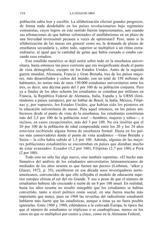 298

LA EDAD DE ORO

población sabía leer y escribir. La alfabetización efectuó grandes progresos,
de forma nada desdeñable en los países revolucionarios bajo regímenes
comunistas, cuyos logros en este sentido fueron impresionantes, aun cuando
sus afirmaciones de que habían «eliminado» el analfabetismo en un plazo de
una brevedad inverosímil pecasen a veces de optimistasT Pero, tanto si la
alfabetización de las masas era general como no, la demanda de plazas de
enseñanza secundaria y, sobre todo, superior se multiplicó a un ritmo extraordinario, al igual que la cantidad de gente que había cursado o estaba cursando esos estudios.
Este estallido numérico se dejó sentir sobre todo en la enseñanza universitaria, hasta entonces tan poco corriente que era insignificante desde el punto
de vista demográfico, excepto en los Estados Unidos. Antes de la segunda
guerra mundial, Alemania, Francia y Gran Bretaña, tres de los países mayores, más desarrollados y cultos del mundo, con un total de 150 millones de
habitantes, no tenían más de unos 150.000 estudiantes universitarios entre los
tres, es decir, una décima parte del 1 por 100 de su población conjunta. Pero
ya a finales de los años ochenta los estudiantes se contaban por millones en
Francia, la República Federal de Alemania, Italia, España y la URSS (limitándonos a países europeos), por no hablar de Brasil, la India, México, Filipinas y, por supuesto, los Estados Unidos, que habían sido los pioneros en
la educación universitaria de masas. Para aquel entonces, en los países ambiciosos desde el punto de vista de la enseñanza, los estudiantes constituían
más del 2,5 por 100 de la población total —hombres, mujeres y niños—, o
incluso, en casos excepcionales, más del 3 por 100. No era insólito que el
20 por 100 de la población de edad comprendida entre los 20 y los 24 años
estuviera recibiendo alguna forma de enseñanza formal. Hasta en los países más conservadores desde el punto de vista académico —Gran Bretaña y
Suiza— la cifra había subido al 1,5 por 100. Además, algunas de las mayores poblaciones estudiantiles se encontraban en países que distaban mucho
de estar avanzados: Ecuador (3,2 por 100), Filipinas (2,7 por 100) o Perú
(2 por 100).
Todo esto no sólo fue algo nuevo, sino también repentino. «El hecho más
llamativo del análisis de los estudiantes universitarios latinoamericanos de
mediados de los años sesenta es que fuesen tan pocos» (Liebman, ^alker y
Glazer, 1972, p. 35), escribieron en esa década unos investigadores norteamericanos, convencidos de que ello reflejaba el modelo de educación superior europeo elitista al sur del río Grande. Y eso a pesar de que el número de
estudiantes hubiese ido creciendo a razón de un 8 por 100 anual. En realidad,
hasta los años sesenta no resultó innegable que los estudiantes se habían
convertido, tanto a nivel político como social, en una fuerza mucho más
importante que nunca, pues en 1968 las revueltas del radicalismo estudiantil
hablaron más fuerte que las estadísticas, aunque a éstas ya no fuera posible
ignorarlas. Entre 1960 y 1980, ciñéndonos a la cultivada Europa, lo típico fue
que el número de estudiantes se triplicase o se cuadruplicase, menos en los
casos en que se multiplicó por cuatro y cinco, como en la Alemania Federal,

 