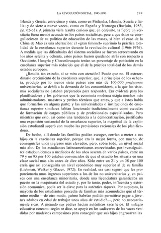 LA REVOLUCIÓN SOCIAL, 1945-1990

299

Irlanda y Grecia; entre cinco y siete, como en Finlandia, Islandia, Suecia e Italia; y de siete a nueve veces, como en España y Noruega (Burloiu, 1983,
pp. 62-63). A primera vista resulta curioso que, en conjunto, la fiebre universitaria fuera menos acusada en los países socialistas, pese a que éstos se enorgulleciesen de su política de educación de las masas, si bien el caso de la
China de Mao es una aberración: el «gran timonel» suprimió la práctica totalidad de la enseñanza superior durante la revolución cultural (1966-1976).
A medida que las dificultades del sistema socialista se fueron acrecentando en
los años setenta y ochenta, estos países fueron quedando atrás con respecto a
Occidente. Hungría y Checoslovaquia tenían un porcentaje de población en la
enseñanza superior más reducido que el de la práctica totalidad de los demás
estados europeos.
¿Resulta tan extraño, si se mira con atención? Puede que no. El extraordinario crecimiento de la enseñanza superior, que, a principios de los ochenta, produjo por lo menos siete países con más de 100.000 profesores
universitarios, se debió a la demanda de los consumidores, a la que los sistemas socialistas no estaban preparados para responder. Era evidente para los
planificadores y los gobiernos que la economía moderna exigía muchos más
administradores, maestros y peritos técnicos que antes, y que a éstos había
que formarlos en alguna parte; y las universidades o instituciones de enseñanza superior similares habían funcionado tradicionalmente como escuelas
de formación de cargos públicos y de profesionales especializados. Pero
mientras que esto, así como una tendencia a la democratización, justificaba
una expansión sustancial de la enseñanza superior, la magnitud de la explosión estudiantil superó con mucho las previsiones racionales de los planificadores.
De hecho, allí donde las familias podían escoger, corrían a meter a sus
hijos en la enseñanza superior, porque era la mejor forma, con mucho, de
conseguirles unos ingresos más elevados, pero, sobre todo, un nivel social
más alto. De los estudiantes latinoamericanos entrevistados por investigadores estadounidenses a mediados de los años sesenta en varios países, entre un
79 y un 95 por 100 estaban convencidos de que el estudio los situaría en una
clase social más alta antes de diez años. Sólo entre un 21 y un 38 por 100
creía que así conseguiría un nivel económico muy superior al de su familia
(Liebman, Walker y Glazer, 1972). En realidad, era casi seguro que les proporcionaría unos ingresos superiores a los de los no universitarios y, en países con una enseñanza minoritaria, donde una licenciatura garantizaba un
puesto en la maquinaria del estado y, por lo tanto, poder, influencia y extorsión económica, podía ser la clave para la auténtica riqueza. Por supuesto, la
mayoría de los estudiantes procedía de familias más acomodadas que el término medio —de otro modo, ¿cómo habrían podido permitirse pagar a jóvenes adultos en edad de trabajar unos años de estudio?—, pero no necesariamente ricas. A menudo sus padres hacían auténticos sacrificios. El milagro
educativo coreano, según se dice, se apoyó en los cadáveres de las vacas vendidas por modestos campesinos para conseguir que sus hijos engrosaran las

 