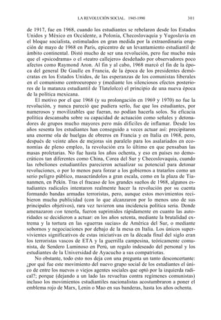 LA REVOLUCIÓN SOCIAL. 1945-1990

301

de 1917, fue en 1968, cuando los estudiantes se rebelaron desde los Estados
Unidos y México en Occidente, a Polonia, Checoslovaquia y Yugoslavia en
el bloque socialista, estimulados en gran medida por la extraordinaria erupción de mayo de 1968 en París, epicentro de un levantamiento estudiantil de
ámbito continental. Distó mucho de ser una revolución, pero fue mucho más
que el «psicodrama» o el «teatro callejero» desdeñado por observadores poco
afectos como Raymond Aron. Al fin y al cabo, 1968 marcó el fin de la época del general De Gaulle en Francia, de la época de los presidentes demócratas en los Estados Unidos, de las esperanzas de los comunistas liberales
en el comunismo centroeuropeo y (mediante los silenciosos efectos posteriores de la matanza estudiantil de Tlatelolco) el principio de una nueva época
de la política mexicana.
El motivo por el que 1968 (y su prolongación en 1969 y 1970) no fue la
revolución, y nunca pareció que pudiera serlo, fue que los estudiantes, por
numerosos y movilizables que fueran, no podían hacerla solos. Su eficacia
política descansaba sobre su capacidad de actuación como señales y detonadores de grupos mucho mayores pero más difíciles de inflamar. Desde los
años sesenta los estudiantes han conseguido a veces actuar así: precipitaron
una enorme ola de huelgas de obreros en Francia y en Italia en 1968, pero,
después de veinte años de mejoras sin paralelo para los asalariados en economías de pleno empleo, la revolución era lo último en que pensaban las
masas proletarias. No fue hasta los años ochenta, y eso en países no democráticos tan diferentes como China, Corea del Sur y Checoslovaquia, cuando
las rebeliones estudiantiles parecieron actualizar su potencial para detonar
revoluciones, o por lo menos para forzar a los gobiernos a tratarlos como un
serio peligro público, masacrándolos a gran escala, como en la plaza de Tiananmen, en Pekín. Tras el fracaso de los grandes sueños de 1968, algunos estudiantes radicales intentaron realmente hacer la revolución por su cuenta
formando bandas armadas terroristas, pero, aunque estos movimientos recibieron mucha publicidad (con lo que alcanzaron por lo menos uno de sus
principales objetivos), rara vez tuvieron una incidencia política seria. Donde
amenazaron con tenerla, fueron suprimidos rápidamente en cuanto las autoridades se decidieron a actuar: en los años setenta, mediante la brutalidad extrema y la tortura en las «guerras sucias» de América del Sur, o mediante
sobornos y negociaciones por debajo de la mesa en Italia. Los únicos supervivientes significativos de estas iniciativas en la década final del siglo eran
los terroristas vascos de ETA y la guerrilla campesina, teóricamente comunista, de Sendero Luminoso en Perú, un regalo indeseado del personal y los
estudiantes de la Universidad de Ayacucho a sus compatriotas.
No obstante, todo esto nos deja con una pregunta un tanto desconcertante:
¿por qué fue este movimiento del nuevo grupo social de los estudiantes el único de entre los nuevos o viejos agentes sociales que optó por la izquierda radical?; porque (dejando a un lado las revueltas contra regímenes comunistas)
incluso los movimientos estudiantiles nacionalistas acostumbraron a poner el
emblema rojo de Marx, Lenin o Mao en sus banderas, hasta los años ochenta.

 