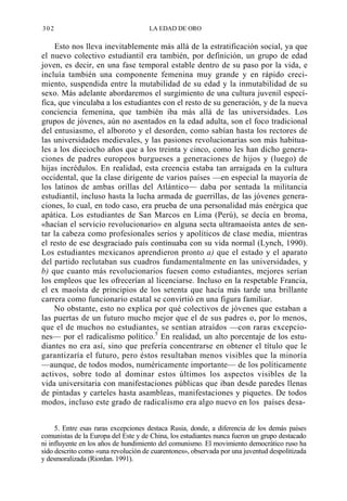 302

LA EDAD DE ORO

Esto nos lleva inevitablemente más allá de la estratificación social, ya que
el nuevo colectivo estudiantil era también, por definición, un grupo de edad
joven, es decir, en una fase temporal estable dentro de su paso por la vida, e
incluía también una componente femenina muy grande y en rápido crecimiento, suspendida entre la mutabilidad de su edad y la inmutabilidad de su
sexo. Más adelante abordaremos el surgimiento de una cultura juvenil específica, que vinculaba a los estudiantes con el resto de su generación, y de la nueva
conciencia femenina, que también iba más allá de las universidades. Los
grupos de jóvenes, aún no asentados en la edad adulta, son el foco tradicional
del entusiasmo, el alboroto y el desorden, como sabían hasta los rectores de
las universidades medievales, y las pasiones revolucionarias son más habituales a los dieciocho años que a los treinta y cinco, como les han dicho generaciones de padres europeos burgueses a generaciones de hijos y (luego) de
hijas incrédulos. En realidad, esta creencia estaba tan arraigada en la cultura
occidental, que la clase dirigente de varios países —en especial la mayoría de
los latinos de ambas orillas del Atlántico— daba por sentada la militancia
estudiantil, incluso hasta la lucha armada de guerrillas, de las jóvenes generaciones, lo cual, en todo caso, era prueba de una personalidad más enérgica que
apática. Los estudiantes de San Marcos en Lima (Perú), se decía en broma,
«hacían el servicio revolucionario» en alguna secta ultramaoísta antes de sentar la cabeza como profesionales serios y apolíticos de clase media, mientras
el resto de ese desgraciado país continuaba con su vida normal (Lynch, 1990).
Los estudiantes mexicanos aprendieron pronto a) que el estado y el aparato
del partido reclutaban sus cuadros fundamentalmente en las universidades, y
b) que cuanto más revolucionarios fuesen como estudiantes, mejores serían
los empleos que les ofrecerían al licenciarse. Incluso en la respetable Francia,
el ex maoísta de principios de los setenta que hacía más tarde una brillante
carrera como funcionario estatal se convirtió en una figura familiar.
No obstante, esto no explica por qué colectivos de jóvenes que estaban a
las puertas de un futuro mucho mejor que el de sus padres o, por lo menos,
que el de muchos no estudiantes, se sentían atraídos —con raras excepciones— por el radicalismo político.5 En realidad, un alto porcentaje de los estudiantes no era así, sino que prefería concentrarse en obtener el título que le
garantizaría el futuro, pero éstos resultaban menos visibles que la minoría
—aunque, de todos modos, numéricamente importante— de los políticamente
activos, sobre todo al dominar estos últimos los aspectos visibles de la
vida universitaria con manifestaciones públicas que iban desde paredes llenas
de pintadas y carteles hasta asambleas, manifestaciones y piquetes. De todos
modos, incluso este grado de radicalismo era algo nuevo en los países desa5. Entre esas raras excepciones destaca Rusia, donde, a diferencia de los demás países
comunistas de la Europa del Este y de China, los estudiantes nunca fueron un grupo destacado
ni influyente en los años de hundimiento del comunismo. El movimiento democrático ruso ha
sido descrito como «una revolución de cuarentones», observada por una juventud despolitizada
y desmoralizada (Riordan. 1991).

 