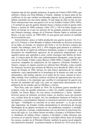 LA ÉPOCA DE LA GUERRA TOTAL

31

ticiparon más de dos grandes potencias, la guerra de Crimea (1854-1856), que
enfrentó a Rusia con Gran Bretaña y Francia. Además, la mayor parte de los
conflictos en los que estaban involucradas algunas de las grandes potencias
habían concluido con una cierta rapidez. El más largo de ellos no fue un conflicto internacional sino una guerra civil en los Estados Unidos (1861-1865),
y lo normal era que las guerras duraran meses o incluso (como la guerra entre
Prusia y Austria de 1866) semanas. Entre 1871 y 1914 no hubo ningún conflicto en Europa en el que los ejércitos de las grandes potencias atravesaran
una frontera enemiga, aunque en el Extremo Oriente Japón se enfrentó con
Rusia, a la que venció, en 1904-1905, en una guerra que aceleró el estallido
de la revolución rusa.
Anteriormente, nunca se había producido una guerra mundial. En el siglo XVIII, Francia y Gran Bretaña se habían enfrentado en diversas ocasiones
en la India, en Europa, en América del Norte y en los diversos océanos del
mundo. Sin embargo, entre 1815 y 1914 ninguna gran potencia se enfrentó a
otra más allá de su región de influencia inmediata, aunque es verdad que eran
frecuentes las expediciones agresivas de las potencias imperialistas, o de
aquellos países que aspiraban a serlo, contra enemigos más débiles de ultramar. La mayor parte de ellas eran enfrentamientos desiguales, como las guerras de los Estados Unidos contra México (1846-1848) y España (1898) y las
sucesivas campañas de ampliación de los imperios coloniales británico y
francés, aunque en alguna ocasión no salieron bien librados, como cuando
los franceses tuvieron que retirarse de México en la década de 1860 y los italianos de Etiopía en 1896. Incluso los más firmes oponentes de los estados
modernos, cuya superioridad en la tecnología de la muerte era cada vez más
abrumadora, sólo podían esperar, en el mejor de los casos, retrasar la inevitable retirada. Esos conflictos exóticos sirvieron de argumento para las novelas de aventuras o los reportajes que escribía el corresponsal de guerra (ese
invento de mediados del siglo xix), pero no repercutían directamente en la
población de los estados que los libraban y vencían.
Pues bien, todo eso cambió en 1914. En la primera guerra mundial participaron todas las grandes potencias y todos los estados europeos excepto
España, los Países Bajos, los tres países escandinavos y Suiza. Además,
diversos países de ultramar enviaron tropas, en muchos casos por primera
vez, a luchar fuera de su región. Así, los canadienses lucharon en Francia, los
australianos y neozelandeses forjaron su conciencia nacional en una península
del Egeo —«Gallípoli» se convirtió en su mito nacional— y, lo que es aún
más importante, los Estados Unidos desatendieron la advertencia de George
Washington de no dejarse involucrar en «los problemas europeos» y trasladaron sus ejércitos a Europa, condicionando con esa decisión la trayectoria histórica del siglo xx. Los indios fueron enviados a Europa y al Próximo Oriente, batallones de trabajo chinos viajaron a Occidente y hubo africanos que
sirvieron en el ejército francés. Aunque la actividad militar fuera de Europa
fue escasa, excepto en el Próximo Oriente, también la guerra naval adquirió
una dimensión mundial: la primera batalla se dirimió en 1914 cerca de las

 
