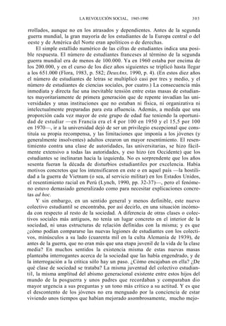 LA REVOLUCIÓN SOCIAL, 1945-1990

303

rrollados, aunque no en los atrasados y dependientes. Antes de la segunda
guerra mundial, la gran mayoría de los estudiantes de la Europa central o del
oeste y de América del Norte eran apolíticos o de derechas.
El simple estallido numérico de las cifras de estudiantes indica una posible respuesta. El número de estudiantes franceses al término de la segunda
guerra mundial era de menos de 100.000. Ya en 1960 estaba por encima de
los 200.000, y en el curso de los diez años siguientes se triplicó hasta llegar
a los 651.000 (Flora, 1983, p. 582; DeuxAns, 1990, p. 4). (En estos diez años
el número de estudiantes de letras se multiplicó casi por tres y medio, y el
número de estudiantes de ciencias sociales, por cuatro.) La consecuencia más
inmediata y directa fue una inevitable tensión entre estas masas de estudiantes mayoritariamente de primera generación que de repente invadían las universidades y unas instituciones que no estaban ni física, ni organizativa ni
intelectualmente preparadas para esta afluencia. Además, a medida que una
proporción cada vez mayor de este grupo de edad fue teniendo la oportunidad de estudiar —en Francia era el 4 por 100 en 1950 y el 15,5 por 100
en 1970—, ir a la universidad dejó de ser un privilegio excepcional que constituía su propia recompensa, y las limitaciones que imponía a los jóvenes (y
generalmente insolventes) adultos crearon un mayor resentimiento. El resentimiento contra una clase de autoridades, las universitarias, se hizo fácilmente extensivo a todas las autoridades, y eso hizo (en Occidente) que los
estudiantes se inclinaran hacia la izquierda. No es sorprendente que los años
sesenta fueran la década de disturbios estudiantiles por excelencia. Había
motivos concretos que los intensificaron en este o en aquel país —la hostilidad a la guerra de Vietnam (o sea, al servicio militar) en los Estados Unidos,
el resentimiento racial en Perú (Lynch, 1990, pp. 32-37)—, pero el fenómeno estuvo demasiado generalizado como para necesitar explicaciones concretas ad hoc.
Y sin embargo, en un sentido general y menos definible, este nuevo
colectivo estudiantil se encontraba, por así decirlo, en una situación incómoda con respecto al resto de la sociedad. A diferencia de otras clases o colectivos sociales más antiguos, no tenía un lugar concreto en el interior de la
sociedad, ni unas estructuras de relación definidas con la misma; y es que
¿cómo podían compararse las nuevas legiones de estudiantes con los colectivos, minúsculos a su lado (cuarenta mil en la culta Alemania de 1939), de
antes de la guerra, que no eran más que una etapa juvenil de la vida de la clase
media? En muchos sentidos la existencia misma de estas nuevas masas
planteaba interrogantes acerca de la sociedad que las había engendrado, y de
la interrogación a la crítica sólo hay un paso. ¿Cómo encajaban en ella? ¿De
qué clase de sociedad se trataba? La misma juventud del colectivo estudiantil, la misma amplitud del abismo generacional existente entre estos hijos del
mundo de la posguerra y unos padres que recordaban y comparaban dio
mayor urgencia a sus preguntas y un tono más crítico a su actitud. Y es que
el descontento de los jóvenes no era menguado por la conciencia de estar
viviendo unos tiempos que habían mejorado asombrosamente, mucho mejo-

 