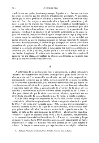 304

LA EDAD DE ORO

res de lo que sus padres jamás creyeron que llegarían a ver. Los nuevos tiempos eran los únicos que los jóvenes universitarios conocían. Al contrario,
creían que las cosas podían ser distintas y mejores, aunque no supiesen exactamente cómo. Sus mayores, acostumbrados a épocas de privaciones y de
paro, o que por lo menos las recordaban, no esperaban movilizaciones
de masas radicales en una época en que los incentivos económicos para ello
eran, en los países desarrollados, menores que nunca. La explosión de descontento estudiantil se produjo en el momento culminante de la gran expansión mundial, porque estaba dirigido, aunque fuese vaga y ciegamente, contra lo que los estudiantes veían como característico de esa sociedad, no
contra el hecho de que la sociedad anterior no hubiera mejorado lo bastante
las cosas. Paradójicamente, el hecho de que el empuje del nuevo radicalismo
procediese de grupos no afectados por el descontento económico estimuló
incluso a los grupos acostumbrados a movilizarse por motivos económicos a
descubrir que, al fin y al cabo, podían pedir a la sociedad mucho más de lo
que habían imaginado. El efecto más inmediato de la rebelión estudiantil
europea fue una oleada de huelgas de obreros en demanda de salarios más
altos y de mejores condiciones laborales.

III
A diferencia de las poblaciones rural y universitaria, la clase trabajadora
industrial no experimentó cataclismo demográfico alguno hasta que en los
años ochenta entró en ostensible decadencia, lo cual resulta sorprendente,
considerando lo mucho que se habló, incluso a partir de los años cincuenta,
de la «sociedad postindustrial», y lo realmente revolucionarias que fueron las
transformaciones técnicas de la producción, la mayoría de las cuales ahorraba
o suprimía mano de obra, y considerando lo evidente de la crisis de los
partidos y movimientos políticos de base obrera después de 1970. Pero la
idea generalizada de que la vieja clase obrera industrial agonizaba era un
error desde el punto de vista estadístico, por lo menos a escala planetaria.
Con la única excepción importante de los Estados Unidos, donde el porcentaje de la población empleada en la industria empezó a disminuir a partir
de 1965, y de forma muy acusada desde 1970, la clase obrera industrial se
mantuvo bastante estable a lo largo de los años dorados, incluso en los antiguos países industrializados,6 en torno a un tercio de la población activa. De
hecho, en ocho de los veintiún países de la OCDE —el club de los más desarrollados— siguió en aumento entre 1960 y 1980. Aumentó, naturalmente,
en las zonas de industrialización reciente de la Europa no comunista, y luego
se mantuvo estable hasta 1980, mientras que en Japón experimentó un fuerte
crecimiento, y luego se mantuvo bastante estable en los años setenta y
ochenta. En los países comunistas que experimentaron una rápida industria6.

Bélgica, Alemania (Federal), Gran Bretaña, Francia. Suecia, Suiza.

 