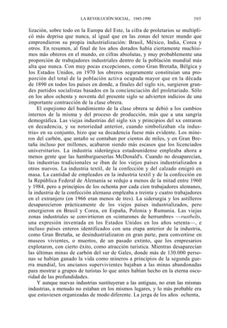 LA REVOLUCIÓN SOCIAL, 1945-1990

305

lización, sobre todo en la Europa del Este, la cifra de proletarios se multiplicó más deprisa que nunca, al igual que en las zonas del tercer mundo que
emprendieron su propia industrialización: Brasil, México, India, Corea y
otros. En resumen, al final de los años dorados había ciertamente muchísimos más obreros en el mundo, en cifras absolutas, y muy probablemente una
proporción de trabajadores industriales dentro de la población mundial más
alta que nunca. Con muy pocas excepciones, como Gran Bretaña, Bélgica y
los Estados Unidos, en 1970 los obreros seguramente constituían una proporción del total de la población activa ocupada mayor que en la década
de 1890 en todos los países en donde, a finales del siglo xix, surgieron grandes partidos socialistas basados en la concienciación del proletariado. Sólo
en los años ochenta y noventa del presente siglo se advierten indicios de una
importante contracción de la clase obrera.
El espejismo del hundimiento de la clase obrera se debió a los cambios
internos de la misma y del proceso de producción, más que a una sangría
demográfica. Las viejas industrias del siglo xix y principios del xx entraron
en decadencia, y su notoriedad anterior, cuando simbolizaban «la industria» en su conjunto, hizo que su decadencia fuese más evidente. Los mineros del carbón, que antaño se contaban por cientos de miles, y en Gran Bretaña incluso por millones, acabaron siendo más escasos que los licenciados
universitarios. La industria siderúrgica estadounidense empleaba ahora a
menos gente que las hamburgueserías McDonald's. Cuando no desaparecían,
las industrias tradicionales se iban de los viejos países industrializados a
otros nuevos. La industria textil, de la confección y del calzado emigró en
masa. La cantidad de empleados en la industria textil y de la confección en
la República Federal de Alemania se redujo a menos de la mitad entre 1960
y 1984, pero a principios de los ochenta por cada cien trabajadores alemanes,
la industria de la confección alemana empleaba a treinta y cuatro trabajadores
en el extranjero (en 1966 eran menos de tres). La siderurgia y los astilleros
desaparecieron prácticamente de los viejos países industrializados, pero
emergieron en Brasil y Corea, en España, Polonia y Rumania. Las viejas
zonas industriales se convirtieron en «cinturones de herrumbre» —rustbelts,
una expresión inventada en los Estados Unidos en los años setenta—, e
incluso países enteros identificados con una etapa anterior de la industria,
como Gran Bretaña, se desindustrializaron en gran parte, para convertirse en
museos vivientes, o muertos, de un pasado extinto, que los empresarios
explotaron, con cierto éxito, como atracción turística. Mientras desaparecían
las últimas minas de carbón del sur de Gales, donde más de 130.000 personas se habían ganado la vida como mineros a principios de la segunda guerra mundial, los ancianos supervivientes bajaban a las minas abandonadas
para mostrar a grupos de turistas lo que antes habían hecho en la eterna oscuridad de las profundidades.
Y aunque nuevas industrias sustituyeran a las antiguas, no eran las mismas
industrias, a menudo no estaban en los mismos lugares, y lo más probable era
que estuviesen organizadas de modo diferente. La jerga de los años ochenta,

 