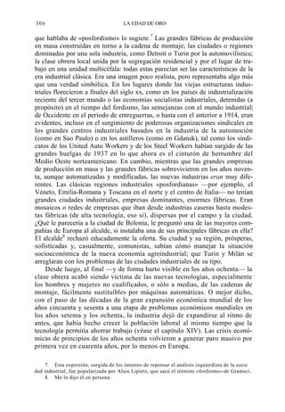 306

LA EDAD DE ORO

que hablaba de «posfordismo» lo sugiere.7 Las grandes fábricas de producción
en masa construidas en torno a la cadena de montaje; las ciudades o regiones
dominadas por una sola industria, como Detroit o Turin por la automovilística;
la clase obrera local unida por la segregación residencial y por el lugar de trabajo en una unidad multicéfala: todas estas parecían ser las características de la
era industrial clásica. Era una imagen poco realista, pero representaba algo más
que una verdad simbólica. En los lugares donde las viejas estructuras industriales florecieron a finales del siglo xx, como en los países de industrialización
reciente del tercer mundo o las economías socialistas industriales, detenidas (a
propósito) en el tiempo del fordismo, las semejanzas con el mundo industrial|
de Occidente en el periodo de entreguerras, o hasta con el anterior a 1914, eran
evidentes, incluso en el surgimiento de poderosas organizaciones sindicales en
los grandes centros industriales basados en la industria de la automoción
(como en Sao Paulo) o en los astilleros (como en Gdansk), tal como los sindicatos de los United Auto Workers y de los Steel Workers habían surgido de las
grandes huelgas de 1937 en lo que ahora es el cinturón de herrumbre del
Medio Oeste norteamericano. En cambio, mientras que las grandes empresas
de producción en masa y las grandes fábricas sobrevivieron en los años noventa, aunque automatizadas y modificadas, las nuevas industrias eran muy diferentes. Las clásicas regiones industriales «posfordianas» —por ejemplo, el
Véneto, Emilia-Romana y Toscana en el norte y el centro de Italia— no tenían
grandes ciudades industriales, empresas dominantes, enormes fábricas. Eran
mosaicos o redes de empresas que iban desde industrias caseras hasta modestas fábricas (de alta tecnología, eso sí), dispersas por el campo y la ciudad.
¿Qué le parecería a la ciudad de Bolonia, le preguntó una de las mayores compañías de Europa al alcalde, si instalaba una de sus principales fábricas en ella?
El alcalde8 rechazó educadamente la oferta. Su ciudad y su región, prósperas,
sofisticadas y, casualmente, comunistas, sabían cómo manejar la situación
socioeconómica de la nueva economía agroindustrial; que Turin y Milán se
arreglaran con los problemas de las ciudades industriales de su tipo.
Desde luego, al final —y de forma harto visible en los años ochenta— la
clase obrera acabó siendo víctima de las nuevas tecnologías, especialmente
los hombres y mujeres no cualificados, o sólo a medias, de las cadenas de
montaje, fácilmente sustituibles por máquinas automáticas. O mejor dicho,
con el paso de las décadas de la gran expansión económica mundial de los
años cincuenta y sesenta a una etapa de problemas económicos mundiales en
los años setenta y los ochenta, la industria dejó de expandirse al ritmo de
antes, que había hecho crecer la población laboral al mismo tiempo que la
tecnología permitía ahorrar trabajo (véase el capítulo XIV). Las crisis económicas de principios de los años ochenta volvieron a generar paro masivo por
primera vez en cuarenta años, por lo menos en Europa.
7. Esta expresión, surgida de los intentos de repensar el análisis izquierdista de la socie
dad industrial, fue popularizada por Alain Lipietz, que sacó el término «fordismo»-de Gramsci.
8. Me lo dijo él en persona.

 