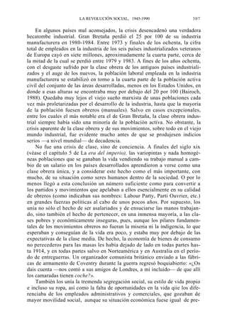 LA REVOLUCIÓN SOCIAL, 1945-1990

307

En algunos países mal aconsejados, la crisis desencadenó una verdadera
hecatombe industrial. Gran Bretaña perdió el 25 por 100 de su industria
manufacturera en 1980-1984. Entre 1973 y finales de los ochenta, la cifra
total de empleados en la industria de los seis países industrializados veteranos
de Europa cayó en siete millones, aproximadamente la cuarta parte, cerca de
la mitad de la cual se perdió entre 1979 y 1983. A fines de los años ochenta,
con el desgaste sufrido por la clase obrera de los antiguos países industrializados y el auge de los nuevos, la población laboral empleada en la industria
manufacturera se estabilizó en torno a la cuarta parte de la población activa
civil del conjunto de las áreas desarrolladas, menos en los Estados Unidos, en
donde a esas alturas se encontraba muy por debajo del 20 por 100 (Bairoch,
1988). Quedaba muy lejos el viejo sueño marxista de unas poblaciones cada
vez más proletarizadas por el desarrollo de la industria, hasta que la mayoría
de la población fuesen obreros (manuales). Salvo en casos excepcionales,
entre los cuales el más notable era el de Gran Bretaña, la clase obrera industrial siempre había sido una minoría de la población activa. No obstante, la
crisis aparente de la clase obrera y de sus movimientos, sobre todo en el viejo
mundo industrial, fue evidente mucho antes de que se produjesen indicios
serios —a nivel mundial— de decadencia.
No fue una crisis de clase, sino de conciencia. A finales del siglo xix
(véase el capítulo 5 de La era del imperio), las variopintas y nada homogéneas poblaciones que se ganaban la vida vendiendo su trabajo manual a cambio de un salario en los países desarrollados aprendieron a verse como una
clase obrera única, y a considerar este hecho como el más importante, con
mucho, de su situación como seres humanos dentro de la sociedad. O por lo
menos llegó a esta conclusión un número suficiente como para convertir a
los partidos y movimientos que apelaban a ellos esencialmente en su calidad
de obreros (como indicaban sus nombres: Labour Party, Parti Ouvrier, etc.)
en grandes fuerzas políticas al cabo de unos pocos años. Por supuesto, los
unía no sólo el hecho de ser asalariados y de ensuciarse las manos trabajando, sino también el hecho de pertenecer, en una inmensa mayoría, a las clases pobres y económicamente inseguras, pues, aunque los pilares fundamentales de los movimientos obreros no fueran la miseria ni la indigencia, lo que
esperaban y conseguían de la vida era poco, y estaba muy por debajo de las
expectativas de la clase media. De hecho, la economía de bienes de consumo
no perecederos para las masas les había dejado de lado en todas partes hasta 1914, y en todas partes salvo en Norteamérica y en Australia en el período de entreguerras. Un organizador comunista británico enviado a las fábricas de armamento de Coventry durante la guerra regresó boquiabierto: «¿Os
dais cuenta —nos contó a sus amigos de Londres, a mí incluido— de que allí
los camaradas tienen coche?».
También los unía la tremenda segregación social, su estilo de vida propio
e incluso su ropa, así como la falta de oportunidades en la vida qiie los diferenciaba de los empleados administrativos y comerciales, que gozaban de
mayor movilidad social, aunque su situación económica fuese igual de pre-

 