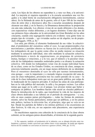 308

LA EDAD DE ORO

caria. Los hijos de los obreros no esperaban ir, y rara vez iban, a la universidad. La mayoría ni siquiera esperaba ir a la escuela secundaria una vez llegados a la edad límite de escolarización obligatoria (normalmente, catorce
años). En la Holanda de antes de la guerra, sólo el 4 por 100 de los muchachos de entre diez y diecinueve años iba a escuelas secundarias después de
alcanzar esa edad, y en la Suecia y la Dinamarca democráticas la proporción
era aún más reducida. Los obreros vivían de un modo diferente a los demás,
con expectativas vitales diferentes, y en lugares distintos. Como dijo uno de
sus primeros hijos educados en la universidad (en Gran Bretaña) en los años
cincuenta, cuando esta segregación todavía era evidente: «esa gente tiene su
propio tipo de vivienda ... sus viviendas suelen ser de alquiler, no de propiedad» (Hoggart, 1958, p. 8).9
Los unía, por último, el elemento fundamental de sus vidas: la colectividad, el predominio del «nosotros» sobre el «yo». Lo que proporcionaba a los
movimientos y partidos obreros su fuerza era la convicción justificada de
los trabajadores de que la gente como ellos no podía mejorar su situación
mediante la actuación individual, sino sólo mediante la actuación colectiva,
preferiblemente a través de organizaciones, en programas de asistencia
mutua, huelgas o votaciones, y a la vez, que el número y la peculiar situación de los trabajadores manuales asalariados ponía a su alcance la actuación
colectiva. Allí donde los trabajadores veían vías de escape individual fuera
de su clase, como en los Estados Unidos, su conciencia de clase, aunque no
estuviera totalmente ausente, era un rasgo menos definitorio de su identidad.
Pero el «nosotros» dominaba al «yo» no sólo por razones instrumentales,
sino porque —con la importante y a menudo trágica excepción del ama de
casa de clase trabajadora, prisionera tras las cuatro paredes de su casa— la
vida de la clase trabajadora tenía que ser en gran parte pública, por culpa de
lo inadecuado de los espacios privados. E incluso las amas de casa participaban en la vida pública del mercado, la calle y los parques vecinos. Los niños
tenían que jugar en la calle o en el parque. Los jóvenes tenían que bailar y
cortejarse en público. Los hombres hacían vida social en «locales públicos».
Hasta la introducción de la radio, que transformó la vida de las mujeres de
clase obrera dedicadas a sus labores en el período de entreguerras —y eso,
sólo en unos cuantos países privilegiados—, todas las formas de entretenimiento, salvo las fiestas particulares, tenían que ser públicas, y en los países
más pobres, incluso la televisión fue, al principio, algo que se veía en un
bar. Desde los partidos de fútbol a los mítines políticos o las excursiones en
días festivos, la vida era, en sus aspectos más placenteros, una experiencia
colectiva.
En muchísimos aspectos esta cohesión de la conciencia de la clase obrera
culminó, en los antiguos países desarrollados, al término de la segunda guerra
9. Por supuesto, también «el predominio de la industria, con su abrupta división entre trabajadores y gestores, tiende a provocar que ambas clases vivan separadas, de modo que algunos
barrios de las ciudades se convierten en reservas o guetos» (Alien, 1968, pp. 32-33).

 