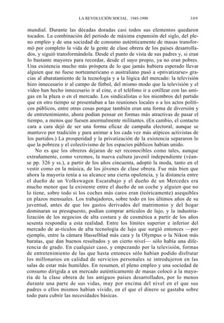 LA REVOLUCIÓN SOCIAL. 1945-1990

309

mundial. Durante las décadas doradas casi todos sus elementos quedaron
tocados. La combinación del período de máxima expansión del siglo, del pleno empleo y de una sociedad de consumo auténticamente de masas transformó por completo la vida de la gente de clase obrera de los países desarrollados, y siguió transformándola. Desde el punto de vista de sus padres y, si eran
lo bastante mayores para recordar, desde el suyo propio, ya no eran pobres.
Una existencia mucho más próspera de lo que jamás hubiera esperado llevar
alguien que no fuese norteamericano o australiano pasó a «privatizarse» gracias al abaratamiento de la tecnología y a la lógica del mercado: la televisión
hizo innecesario ir al campo de fútbol, del mismo modo que la televisión y el
vídeo han hecho innecesario ir al cine, o el teléfono ir a cotillear con las amigas en la plaza o en el mercado. Los sindicalistas o los miembros del partido
que en otro tiempo se presentaban a las reuniones locales o a los actos políticos públicos, entre otras cosas porque también eran una forma de diversión y
de entretenimiento, ahora podían pensar en formas más atractivas de pasar el
tiempo, a menos que fuesen anormalmente militantes. (En cambio, el contacto
cara a cara dejó de ser una forma eficaz de campaña electoral, aunque se
mantuvo por tradición y para animar a los cada vez más atípicos activistas de
los partidos.) La prosperidad y la privatización de la existencia separaron lo
que la pobreza y el colectivismo de los espacios públicos habían unido.
No es que los obreros dejaran de ser reconocibles como tales, aunque
extrañamente, como veremos, la nueva cultura juvenil independiente (véanse pp. 326 y ss.), a partir de los años cincuenta, adoptó la moda, tanto en el
vestir como en la música, de los jóvenes de clase obrera. Fue más bien que
ahora la mayoría tenía a su alcance una cierta opulencia, y la distancia entre
el dueño de un Volkswagen Escarabajo y el dueño de un Mercedes era
mucho menor que la existente entre el dueño de un coche y alguien que no
lo tiene, sobre todo si los coches más caros eran (teóricamente) asequibles
en plazos mensuales. Los trabajadores, sobre todo en los últimos años de su
juventud, antes de que los gastos derivados del matrimonio y del hogar
dominaran su presupuesto, podían comprar artículos de lujo, y la industrialización de los negocios de alta costura y de cosmética a partir de los años
sesenta respondía a esta realidad. Entre los límites superior e inferior del
mercado de ar-tículos de alta tecnología de lujo que surgió entonces —por
ejemplo, entre la cámara Hasselblad más cara y la Olympus o la Nikon más
baratas, que dan buenos resultados y un cierto nivel— sólo había una diferencia de grado. En cualquier caso, y empezando por la televisión, formas
de entretenimiento de las que hasta entonces sólo habían podido disfrutar
los millonarios en calidad de servicios personales se introdujeron en las
salas de estar más humildes. En resumen, el pleno empleo y una sociedad de
consumo dirigida a un mercado auténticamente de masas colocó a la mayoría de la clase obrera de los antiguos países desarrollados, por lo menos
durante una parte de sus vidas, muy por encima del nivel en el que sus
padres o ellos mismos habían vivido, en el que el dinero se gastaba sobre
todo para cubrir las necesidades básicas.

 