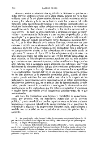 310

LA EDAD DE ORO

Además, varios acontecimientos significativos dilataron las grietas surgidas entre los distintos sectores de la clase obrera, aunque eso no se hizo
evidente hasta el fin del pleno empleo, durante la crisis económica de los
setenta y los ochenta, y hasta que se hicieron sentir las presiones del neoliberalismo sobre las políticas de bienestar y los sistemas «corporativistas» de
relaciones industriales que habían cobijado sustancialmente a los elementos
más débiles de la clase obrera. Los situados en los niveles superiores de la
clase obrera —la mano de obra cualificada y empleada en tareas de supervisión— se ajustaron más fácilmente a la era moderna de producción de alta
tecnología,10 y su posición era tal, que en realidad podían beneficiarse del
mercado libre, aun cuando sus hermanos menos favorecidos perdiesen terreno. Así, en la Gran Bretaña de la señora Thatcher, ciertamente un caso
extremo, a medida que se desmantelaba la protección del gobierno y de los
sindicatos, el 20 por 100 peor situado de los trabajadores pasó a estar peor,
en comparación con el resto de los trabajadores, de lo que había estado un
siglo antes. Y mientras el 10 por 100 de los trabajadores mejor situados, con
unos ingresos brutos del triple que los del 10 por 100 de trabajadores en
peor situación, se felicitaba por su ascenso, resultaba cada vez más probable
que considerase que, con sus impuestos, estaba subsidiando a lo que, en los
años ochenta, pasó a designarse con la expresión «los subclase», que vivían
del sistema de bienestar público del que ellos confiaban poder pasar, salvo
en caso de emergencia. La vieja división victoriana entre los «respetables»
y los «indeseables» resurgió, tal vez en una nueva forma más agria, porque
en los días gloriosos de la expansión económica global, cuando el pleno
empleo parecía satisfacer las necesidades materiales de la mayoría de los
trabajadores, las prestaciones de la seguridad social se habían incrementado
hasta niveles generosos que, en los nuevos días de demanda masiva de subsidios, parecía como si le permitiesen a una legión de «indeseables» vivir
mucho mejor de los «subsidios» que los pobres «residuales» Victorianos,
y mucho mejor, en opinión de los hacendosos contribuyentes, de lo que
tenían derecho.
Así pues, los trabajadores cualificados y respetables se convirtieron,
acaso por primera vez, en partidarios potenciales de la derecha
política,11 y más aún debido a que las organizaciones socialistas y obreras
tradicionales siguieron naturalmente comprometidas con el propósito de
redistribuir la riqueza y de proporcionar bienestar social, especialmente a
medida que la cantidad de los necesitados de protección pública fue en
aumento.
10. Así, por ejemplo, en los Estados Unidos, los «artesanos y capataces» bajaron del 16
por 100 de la población activa al 13 por 100 entre 1950 y 1990. mientras que los «peones» pasa
ron del 31 al 18 por 100 en el mismo período.
11. «El socialismo de la redistribución, del estado del bienestar ... recibió un duro golpe
con la crisis económica de los setenta. Sectores importantes de la clase media, así como los
mejor remunerados de la clase trabajadora, rompieron sus vínculos con las alternativas del socia
lismo democrático y cedieron su voto para la formación de nuevas mayorías conservadoras de
gobierno» (Programa 2000. 1990).

 