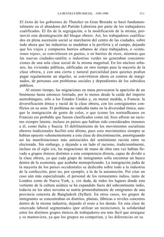 LA REVOLUCIÓN SOCIAL. 1945-1990

311

El éxito de los gobiernos de Thatcher en Gran Bretaña se basó fundamentalmente en el abandono del Partido Laborista por parte de los trabajadores
cualificados. El fin de la segregación, o la modificación de la misma, promovió esta desintegración del bloque obrero. Así, los trabajadores cualificados en plena ascensión social se marcharon del centro de las ciudades, sobre
todo ahora que las industrias se mudaban a la periferia y al campo, dejando
que los viejos y compactos barrios urbanos de clase trabajadora, o «cinturones rojos», se convirtiesen en guetos, o en barrios de ricos, mientras que
las nuevas ciudades-satélite o industrias verdes no generaban concentraciones de una sola clase social de la misma magnitud. En los núcleos urbanos, las viviendas públicas, edificadas en otro tiempo para la mayoría de la
clase obrera, y con una cierta y natural parcialidad para quienes podían
pagar regularmente un alquiler, se convirtieron ahora en centros de marginados, de personas con problemas sociales y dependientes de los subsidios
públicos.
Al mismo tiempo, las migraciones en masa provocaron la aparición de un
fenómeno hasta entonces limitado, por lo menos desde la caída del imperio
austrohúngaro, sólo a los Estados Unidos y, en menor medida, a Francia: la
diversificación étnica y racial de la clase obrera, con los consiguientes conflictos en su seno. El problema no radicaba tanto en la diversidad étnica, aunque la inmigración de gente de color, o que (como los norteafñcanos en
Francia) era probable que fuesen clasificados como tal, hizo aflorar un racismo siempre latente, incluso en países que habían sido considerados inmunes
a él, como Italia y Suecia. El debilitamiento de los movimientos socialistas
obreros tradicionales facilitó esto último, pues esos movimientos siempre se
habían opuesto vehementemente a esta clase de discriminación, amortiguando
así las manifestaciones más antisociales del sentimiento racista entre su
electorado. Sin embargo, y dejando a un lado el racismo, tradicionalmente,
incluso en el siglo xix, las migraciones de mano de obra rara vez habían llevado a grupos étnicos distintos a esta competencia directa, capaz de dividir a
la clase obrera, ya que cada grupo de inmigrantes solía encontrar un hueco
dentro de la economía, que acababa monopolizando. La inmigración judía de
la mayoría de los países occidentales se dedicaba sobre todo a la industria
de la confección, pero no, por ejemplo, a la de la automoción. Por citar un
caso aún más especializado, el personal de los restaurantes indios, tanto de
Londres como de Nueva York, y, sin duda, de todos los lugares donde esta
vertiente de la cultura asiática se ha expandido fuera del subcontinente indio,
todavía en los años noventa se nutría primordialmente de emigrantes de una
provincia concreta de Bangladesh (Sylhet). En otros casos, los grupos de
inmigrantes se concentraban en distritos, plantas, fábricas o niveles concretos
dentro de la misma industria, dejando el resto a los demás. En esta clase de
«mercado laboral segmentado» (por utilizar un tecnicismo), la solidaridad
entre los distintos grupos étnicos de trabajadores era más fácil que arraigase
y se mantuviera, ya que los grupos no competían, y las diferencias en su

 