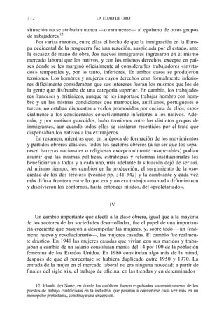 312

LA EDAD DE ORO

situación no se atribuían nunca —o raramente— al egoísmo de otros grupos
de trabajadores.12
Por varias razones, entre ellas el hecho de que la inmigración en la Europa occidental de la posguerra fue una reacción, auspiciada por el estado, ante
la escasez de mano de obra, Jos nuevos inmigrantes ingresaron en el mismo
mercado laboral que los nativos, y con los mismos derechos, excepto en países donde se les marginó oficialmente al considerarlos trabajadores «invitados» temporales y, por lo tanto, inferiores. En ambos casos se produjeron
tensiones. Los hombres y mujeres cuyos derechos eran formalmente inferiores difícilmente consideraban que sus intereses fueran los mismos que los de
la gente que disfrutaba de una categoría superior. En cambio, los trabajadores franceses y británicos, aunque no les importase trabajar hombro con hombro y en las mismas condiciones que marroquíes, antillanos, portugueses o
turcos, no estaban dispuestos a verlos promovidos por encima de ellos, especialmente a los considerados colectivamente inferiores a los nativos. Además, y por motivos parecidos, hubo tensiones entre los distintos grupos de
inmigrantes, aun cuando todos ellos se sintieran resentidos por el trato que
dispensaban los nativos a los extranjeros.
En resumen, mientras que, en la época de formación de los movimientos
y partidos obreros clásicos, todos los sectores obreros (a no ser que los separasen barreras nacionales o religiosas excepcionlmente insuperables) podían
asumir que las mismas políticas, estrategias y reformas institucionales los
beneficiarían a todos y a cada uno, más adelante la situación dejó de ser así.
Al mismo tiempo, los cambios en la producción, el surgimiento de la «sociedad de los dos tercios» (véanse pp. 341-342) y la cambiante y cada vez
más difusa frontera entre lo que era y no era trabajo «manual» difuminaron
y disolvieron los contornos, hasta entonces nítidos, del «proletariado».
IV
Un cambio importante que afectó a la clase obrera, igual que a la mayoría
de los sectores de las sociedades desarrolladas, fue el papel de una importancia creciente que pasaron a desempeñar las mujeres, y, sobre todo —un fenómeno nuevo y revolucionario—, las mujeres casadas. El cambio fue realmente drástico. En 1940 las mujeres casadas que vivían con sus maridos y trabajaban a cambio de un salario constituían menos del 14 por 100 de la población
femenina de los Estados Unidos. En 1980 constituían algo más de la mitad,
después de que el porcentaje se hubiera duplicado entre 1950 y 1970. La
entrada de la mujer en el mercado laboral no era ninguna novedad: a partir de
finales del siglo xix, el trabajo de oficina, en las tiendas y en determinados
12. Irlanda de) Norte, en donde los católicos fueron expulsados sistemáticamente de los
puestos de trabajo cualificados en la industria, que pasaron a convertirse cada vez más en un
monopolio protestante, constituye una excepción.

 