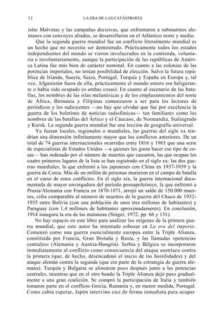 32

LA ERA DE LAS CATÁSTROFES

islas Malvinas y las campañas decisivas, que enfrentaron a submarinos alemanes con convoyes aliados, se desarrollaron en el Atlántico norte y medio.
Que la segunda guerra mundial fue un conflicto literalmente mundial es
un hecho que no necesita ser demostrado. Prácticamente todos los estados
independientes del mundo se vieron involucrados en la contienda, voluntaria o involuntariamente, aunque la participación de las repúblicas de América Latina fue más bien de carácter nominal. En cuanto a las colonias de las
potencias imperiales, no tenían posibilidad de elección. Salvo la futura república de Irlanda, Suecia, Suiza, Portugal, Turquía y España en Europa y, tal
vez, Afganistán fuera de ella, prácticamente el mundo entero era beligerante o había sido ocupado (o ambas cosas). En cuanto al escenario de las batallas, los nombres de las islas melanésicas y de los emplazamientos del norte
de África, Birmania y Filipinas comenzaron a ser para los lectores de
periódicos y los radioyentes —no hay que olvidar que fue por excelencia la
guerra de los boletines de noticias radiofónicas— tan familiares como los
nombres de las batallas del Ártico y el Cáucaso, de Normandía, Stalingrado
y Kursk. La segunda guerra mundial fue una lección de geografía universal.
Ya fueran locales, regionales o mundiales, las guerras del siglo xx tendrían una dimensión infinitamente mayor que los conflictos anteriores. De un
total de 74 guerras internacionales ocurridas entre 1816 y 1965 que una serie
de especialistas de Estados Unidos —a quienes les gusta hacer ese tipo de cosas— han ordenado por el número de muertos que causaron, las que ocupan los
cuatro primeros lugares de la lista se han registrado en el siglo xx: las dos guerras mundiales, la que enfrentó a los japoneses con China en 1937-1939 y la
guerra de Corea. Más de un millón de personas murieron en el campo de batalla
en el curso de estos conflictos. En el siglo xix, la guerra internacional documentada de mayor envergadura del período posnapoleónico, la que enfrentó a
Prusia/Alemania con Francia en 1870-1871, arrojó un saldo de 150.000 muertos, cifra comparable al número de muertos de la guerra del Chaco de 19321935 entre Bolivia (con una población de unos tres millones de habitantes) y
Paraguay (con 1,4 millones de habitantes aproximadamente). En conclusión,
1914 inaugura la era de las matanzas (Singer, 1972, pp. 66 y 131).
No hay espacio en este libro para analizar los orígenes de la primera guerra mundial, que este autor ha intentado esbozar en La era del imperio.
Comenzó como una guerra esencialmente europea entre la Triple Alianza,
constituida por Francia, Gran Bretaña y Rusia, y las llamadas «potencias
centrales» (Alemania y Austria-Hungría). Serbia y Bélgica se incorporaron
inmediatamente al conflicto como consecuencia del ataque austríaco contra
la primera (que, de hecho, desencadenó el inicio de las hostilidades) y del
ataque alemán contra la segunda (que era parte de la estrategia de guerra alemana). Turquía y Bulgaria se alinearon poco después junto a las potencias
centrales, mientras que en el otro bando la Triple Alianza dejó paso gradualmente a una gran coalición. Se compró la participación de Italia y también
tomaron parte en el conflicto Grecia, Rumania y, en menor medida, Portugal.
Como cabía esperar, Japón intervino casi de forma inmediata para ocupar

 