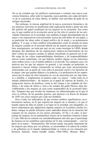 LA REVOLUCIÓN SOCIAL, 1945-1990

315

No es de extrañar que los políticos comenzaran a cortejar esta nueva conciencia femenina, sobre todo la izquierda, cuyos partidos, por culpa del declive de la conciencia de clase obrera, se habían visto privados de parte de su
antiguo electorado.
Sin embargo, la misma amplitud de la nueva conciencia femenina y de
sus intereses convierte en insuficiente toda explicación hecha a partir tan sólo
del análisis del papel cambiante de las mujeres en la economía. Sea como
sea, lo que cambió en la revolución social no fue sólo el carácter de ias actividades femeninas en la sociedad, sino también el papel desempeñado por la
mujer o las expectativas convencionales acerca de cuál debía ser ese papel, y
en particular las ideas sobre el papel público de la mujer y su prominencia
pública. Y es que, si bien cambios trascendentales como la entrada en masa
de mujeres casadas en el mercado laboral era de esperar que produjesen cambios consiguientes, no tenía por qué ser así, como atestigua la URSS, donde
(después del abandono de las aspiraciones utópico-revolucionarias de los
años veinte) las mujeres casadas se habían encontrado en general con la doble carga de las viejas responsabilidades familiares y de responsabilidades
nuevas como asalariadas, sin que hubiera cambio alguno en las relaciones
entre ambos sexos o en el ámbito público o el privado. En cualquier caso, los
motivos por los que las mujeres en general, y las casadas en particular, se
lanzaron a buscar trabajo remunerado no tenían que estar necesariamente
relacionados con su punto de vista sobre la posición social y los derechos de
la mujer, sino que podían deberse a la pobreza, a la preferencia de los empresarios por la mano de obra femenina en vez de masculina por ser más barata y tratable, o simplemente al número cada vez mayor —sobre todo en el
mundo subdesarrollado— de mujeres en el papel de cabezas de familia. La
emigración masiva de hombres, como la del campo a las ciudades de Suráfrica, o de zonas de África y Asia a los estados del golfo Pérsico, dejó inevitablemente a las mujeres en casa como responsables de la economía familiar. Tampoco hay que olvidar las matanzas, no indiscriminadas en lo que al
sexo se refiere, de las grandes guerras, que dejaron a la Rusia de después
de 1945 con cinco mujeres por cada tres hombres.
Pese a todo, los indicadores de que existen cambios significativos, revolucionarios incluso, en lo que esperan las mujeres de sí mismas y lo que el
mundo espera de ellas en cuanto a su lugar en la sociedad, son innegables. La
nueva importancia que adquirieron algunas mujeres en la política resulta evidente, aunque no puede utilizarse como indicador directo de la situación del
conjunto de las mujeres en los países afectados. Al fin y al cabo, el porcentaje de mujeres en los parlamentos electos de la machista América Latina
(11 por 100) de los ochenta era considerablemente más alto que el porcentaje
de mujeres en las asambleas equivalentes de la más «emancipada» —con los
datos en la mano— Norteamérica. Del mismo modo, una parte importante de
las mujeres que ahora, por vez primera, se encontraban a la cabeza de estados
y de gobiernos en el mundo subdesarrollado se vieron en esa situación por
herencia familiar: Indira Gandhi (India, 1966-1984), Benazir Bhut-

 