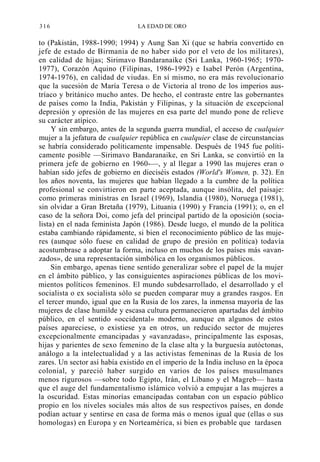 316

LA EDAD DE ORO

to (Pakistán, 1988-1990; 1994) y Aung San Xi (que se habría convertido en
jefe de estado de Birmania de no haber sido por el veto de los militares),
en calidad de hijas; Sirimavo Bandaranaike (Sri Lanka, 1960-1965; 19701977), Corazón Aquino (Filipinas, 1986-1992) e Isabel Perón (Argentina,
1974-1976), en calidad de viudas. En sí mismo, no era más revolucionario
que la sucesión de María Teresa o de Victoria al trono de los imperios austríaco y británico mucho antes. De hecho, el contraste entre las gobernantes
de países como la India, Pakistán y Filipinas, y la situación de excepcional
depresión y opresión de las mujeres en esa parte del mundo pone de relieve
su carácter atípico.
Y sin embargo, antes de la segunda guerra mundial, el acceso de cualquier
mujer a la jefatura de cualquier república en cualquier clase de circunstancias
se habría considerado políticamente impensable. Después de 1945 fue políticamente posible —Sirimavo Bandaranaike, en Sri Lanka, se convirtió en la
primera jefe de gobierno en 1960-—, y al llegar a 1990 las mujeres eran o
habían sido jefes de gobierno en dieciséis estados (World's Women, p. 32). En
los años noventa, las mujeres que habían llegado a la cumbre de la política
profesional se convirtieron en parte aceptada, aunque insólita, del paisaje:
como primeras ministras en Israel (1969), Islandia (1980), Noruega (1981),
sin olvidar a Gran Bretaña (1979), Lituania (1990) y Francia (1991); o, en el
caso de la señora Doi, como jefa del principal partido de la oposición (socialista) en el nada feminista Japón (1986). Desde luego, el mundo de la política
estaba cambiando rápidamente, si bien el reconocimiento público de las mujeres (aunque sólo fuese en calidad de grupo de presión en política) todavía
acostumbrase a adoptar la forma, incluso en muchos de los países más «avanzados», de una representación simbólica en los organismos públicos.
Sin embargo, apenas tiene sentido generalizar sobre el papel de la mujer
en el ámbito público, y las consiguientes aspiraciones públicas de los movimientos políticos femeninos. El mundo subdesarrollado, el desarrollado y el
socialista o ex socialista sólo se pueden comparar muy a grandes rasgos. En
el tercer mundo, igual que en la Rusia de los zares, la inmensa mayoría de las
mujeres de clase humilde y escasa cultura permanecieron apartadas del ámbito
público, en el sentido «occidental» moderno, aunque en algunos de estos
países apareciese, o existiese ya en otros, un reducido sector de mujeres
excepcionalmente emancipadas y «avanzadas», principalmente las esposas,
hijas y parientes de sexo femenino de la clase alta y la burguesía autóctonas,
análogo a la intelectualidad y a las activistas femeninas de la Rusia de los
zares. Un sector así había existido en el imperio de la India incluso en la época
colonial, y pareció haber surgido en varios de los países musulmanes
menos rigurosos —sobre todo Egipto, Irán, el Líbano y el Magreb— hasta
que el auge del fundamentalismo islámico volvió a empujar a las mujeres a
la oscuridad. Estas minorías emancipadas contaban con un espacio público
propio en los niveles sociales más altos de sus respectivos países, en donde
podían actuar y sentirse en casa de forma más o menos igual que (ellas o sus
homologas) en Europa y en Norteamérica, si bien es probable que tardasen

 
