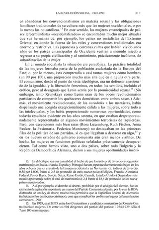 LA REVOLUCIÓN SOCIAL, 1945-1990

317

en abandonar los convencionalismos en materia sexual y las obligaciones
familiares tradicionales de su cultura más que las mujeres occidentales, o por
lo menos las no católicas.13 En este sentido, las mujeres emancipadas de países tercermundistas «occidentalizados» se encontraban mucho mejor situadas
que sus hermanas de, por ejemplo, los países no socialistas del Extremo
Oriente, en donde la fuerza de los roles y convenciones tradicionales era
enorme y restrictiva. Las japonesas y coreanas cultas que habían vivido unos
años en los países emancipados de Occidente sentían a menudo miedo a
regresar a su propia civilización y al sentimiento, prácticamente incólume, de
subordinación de la mujer.
En el mundo socialista la situación era paradójica. La práctica totalidad
de las mujeres formaba parte de la población asalariada de la Europa del
Este; o, por lo menos, ésta comprendía a casi tantas mujeres como hombres
(un 90 por 100), una proporción mucho más alta que en ninguna otra parte.
El comunismo, desde el punto de vista ideológico, era un defensor apasionado de la igualdad y la liberación femeninas, en todos los sentidos, incluido el
erótico, pese al desagrado que Lenin sentía por la promiscuidad sexual.14 (Sin
embargo, tanto Krupskaya como Lenin eran de los pocos revolucionarios
partidarios de compartir los quehaceres domésticos entre ambos sexos.) Además, el movimiento revolucionario, de los narodniks a los marxistas, había
dispensado una acogida excepcionalmente cálida a las mujeres, sobre todo a
las intelectuales, y les había proporcionado numerosas oportunidades, como
todavía resultaba evidente en los años setenta, en que estaban desproporcionadamente representadas en algunos movimientos terroristas de izquierdas.
Pero, con excepciones más bien raras (Rosa Luxemburg, Ruth Fischer, Anna
Pauker, la Pasionaria, Federica Montseny) no destacaban en las primeras
filas de la política de sus partidos, si es que llegaban a destacar en algo,15 y
en los nuevos estados de gobierno comunista aún eran menos visibles. De
hecho, las mujeres en funciones políticas señaladas prácticamente desaparecieron. Tal como hemos visto, uno o dos países, sobre todo Bulgaria y la
República Democrática Alemana, dieron a sus mujeres oportunidades insóli13. Es difícil que sea una casualidad el hecho de que los índices de divorcios y segundos
matrimonios en Italia, Irlanda, España y Portugal fuesen espectacularmente más bajos en los
años ochenta que en el resto de la Europa occidental y en Norteamérica. índices de divorcio:
0,58 por 1.000, frente al 2,5 de promedio de otros nueve países (Bélgica, Francia, Alemania
Federal, Países Bajos, Suecia, Suiza, Reino Unido, Canadá, Estados Unidos). Segundos matri
monios (porcentaje sobre el total de matrimonios): 2,4 frente al 18,6 de promedio de los nueve
países mencionados.
14. Así, por ejemplo, el derecho al aborto, prohibido por el código civil alemán, fue un
elemento de agitación importante en manos del Partido Comunista alemán, por lo cual la RDA
disfrutaba de una ley de aborto mucho más permisiva que la República Federal de Alemania
(influida por los demócrata-cristianos), cosa que complicó los problemas legales de la unificación
alemana en 1990.
15. En 1929, en el KPD, entre los 63 miembros y candidatos a miembro del Comité Cen
tral había 6 mujeres. De entre los 504 dirigentes del partido del período 1924-1929, sólo el
7 por 100 eran mujeres.

 