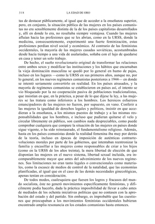 318

LA EDAD DE ORO

tas de destacar públicamente, al igual que de acceder a la enseñanza superior,
pero, en conjunto, la situación pública de las mujeres en los países comunistas no era sensiblemente distinta de la de los países capitalistas desarrollados
y, allí en donde lo era, no resultaba siempre ventajosa. Cuando las mujeres
afluían hacia las profesiones que se les abrían, como en la URSS, donde la
medicina, consecuentemente, experimentó una fuerte feminización, estas
profesiones perdían nivel social y económico. Al contrario de las feministas
occidentales, la mayoría de las mujeres casadas soviéticas, acostumbradas
desde hacía tiempo a una vida de asalariadas, soñaba con el lujo de quedarse
en casa y tener un solo trabajo.
De hecho, el sueño revolucionario original de transformar las relaciones
entre ambos sexos y modificar las instituciones y los hábitos que encarnaban
la vieja dominación masculina se quedó por lo general en humo de pajas,
incluso en los lugares —como la URSS en sus primeros años, aunque no, por
lo general, en los nuevos regímenes comunistas posteriores a 1944— en donde
se intentó seriamente convertirlo en realidad. En los países atrasados, y la
mayoría de regímenes comunistas se establecieron en países así, el intento se
vio bloqueado por la no cooperación pasiva de poblaciones tradicionalistas,
que insistían en que, en la práctica, a pesar de lo que dijese la ley, a las mujeres se las tratara como inferiores a los hombres. Los heroicos esfuerzos
emancipadores de las mujeres no fueron, por supuesto, en vano. Conferir a
las mujeres la igualdad de derechos legales y políticos, insistir en que accedieran a la enseñanza, a los mismos puestos de trabajo y a las mismas responsabilidades que los hombres, e incluso que pudieran quitarse el velo y
circular libremente en público, son cambios nada despreciables, como puede
comprobar cualquiera que compare la situación de las mujeres en países donde
sigue vigente, o ha sido reinstaurado, el fundamentalismo religioso. Además,
hasta en los países comunistas donde la realidad femenina iba muy por detrás
de la teoría, incluso en épocas de imposición de auténticas contrarrevoluciones morales por parte de los gobiernos, que intentaban reentronizar la
familia y encasillar a las mujeres como responsables de criar a los hijos
(como en la URSS de los años treinta), la mera libertad de elección de que
disponían las mujeres en el nuevo sistema, libertad sexual incluida, era incomparablemente mayor que antes del advenimiento de los nuevos regímenes. Sus limitaciones no eran tanto legales o convencionales como materiales, como la escasez de medios de control de la natalidad, que las economías
planificadas, al igual que en el caso de las demás necesidades ginecológicas,
apenas tenían en consideración.
De todos modos, cualesquiera que fuesen los logros y fracasos del mundo socialista, éste no generó movimientos específicamente feministas, y difícilmente podía hacerlo, dada la práctica imposibilidad de llevar a cabo antes
de mediados de los ochenta iniciativas políticas que no contasen con la aprobación del estado y del partido. Sin embargo, es improbable que las cuestiones que preocupaban a los movimientos feministas occidentales hubieran
encontrado amplia resonancia en los estados comunistas hasta entonces.

 