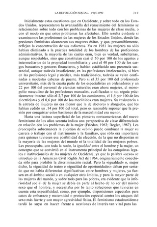 LA REVOLUCIÓN SOCIAL. 1945-1990

319

Inicialmente estas cuestiones que en Occidente, y sobre todo en los Estados Unidos, representaron la avanzadilla del renacimiento del feminismo se
relacionaban sobre todo con los problemas de las mujeres de clase media, o
con el modo en que estos problemas las afectaban. Ello resulta evidente si
examinamos las profesiones de las mujeres de los Estados Unidos, donde las
presiones feministas alcanzaron sus mayores éxitos, y que, presumiblemente,
reflejan la concentración de sus esfuerzos. Ya en 1981 las mujeres no sólo
habían eliminado a la práctica totalidad de los hombres de las profesiones
administrativas, la mayoría de las cuales eran, bien es verdad, subalternas,
aunque respetables, sino que constituían casi el 50 por 100 de los agentes e
intermediarios de la propiedad inmobiliaria y casi el 40 por 100 de los cargos bancarios y gestores financieros, y habían establecido una presencia sustancial, aunque todavía insuficiente, en las profesiones intelectuales, si bien
en las profesiones legal y médica, más tradicionales, todavía se veían confinadas a modestas cabezas de puente. Pero si el 35 por 100 del profesorado
universitario, más de la cuarta parte de los especialistas en ordenadores y un
22 por 100 del personal de ciencias naturales eran ahora mujeres, el monopolio masculino de las profesiones manuales, cualificadas o no, seguía prácticamente intacto: sólo el 2,7 por 100 de los camioneros, el 1,6 por 100 de los
electricistas y el 0,6 por 100 de los mecánicos eran mujeres. Su resistencia a
la entrada de mujeres no era menor que la de doctores y abogados, que les
habían cedido un ,14 por 100 del total, pero es razonable suponer que la presión por conquistar estos bastiones de la masculinidad era menor.
Hasta una lectura superficial de las pioneras norteamericanas del nuevo
feminismo de los años sesenta indica una perspectiva de clase diferenciada
en relación con los problemas de la mujer (Friedan, 1963; Degler, 1987). Les
preocupaba sobremanera la cuestión de «cómo puede combinar la mujer su
carrera o trabajo con el matrimonio y la familia», que sólo era importante
para quienes tuviesen esa posibilidad de elección, de la que no disponían ni
la mayoría de las mujeres del mundo ni la totalidad de las mujeres pobres.
Les preocupaba, con toda la razón, la igualdad entre el hombre y la mujer, un
concepto que se convirtió en el instrumento principal de las conquistas legales e institucionales de las mujeres de Occidente, ya que la palabra «sexo» se
introdujo en la American Civil Rights Act de 1964, originariamente concebida sólo para prohibir la discriminación racial. Pero la «igualdad» o, mejor
dicho, la «igualdad de trato» e «igualdad de oportunidades» daban por sentado que no había diferencias significativas entre hombres y mujeres, ya fuesen en el ámbito social o en cualquier otro ámbito, y para la mayor parte de
las mujeres del mundo, y sobre todo para las pobres, era evidente que la inferioridad social de la mujer se debía en parte al hecho de no ser del mismo
sexo que el hombre, y necesitaba por lo tanto soluciones que tuvieran en
cuenta esta especificidad, como, por ejemplo, disposiciones especiales para
casos de embarazo y maternidad o protección especial contra los ataques del
sexo más fuerte y con mayor agresividad física. El feminismo estadounidense
tardó lo suyo en hacer frente a uestiones de interés tan vital para las

 
