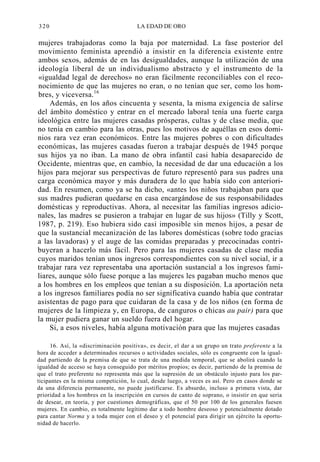 320

LA EDAD DE ORO

mujeres trabajadoras como la baja por maternidad. La fase posterior del
movimiento feminista aprendió a insistir en la diferencia existente entre
ambos sexos, además de en las desigualdades, aunque la utilización de una
ideología liberal de un individualismo abstracto y el instrumento de la
«igualdad legal de derechos» no eran fácilmente reconciliables con el reconocimiento de que las mujeres no eran, o no tenían que ser, como los hombres, y viceversa.16
Además, en los años cincuenta y sesenta, la misma exigencia de salirse
del ámbito doméstico y entrar en el mercado laboral tenía una fuerte carga
ideológica entre las mujeres casadas prósperas, cultas y de clase media, que
no tenía en cambio para las otras, pues los motivos de aquéllas en esos dominios rara vez eran económicos. Entre las mujeres pobres o con dificultades
económicas, las mujeres casadas fueron a trabajar después de 1945 porque
sus hijos ya no iban. La mano de obra infantil casi había desaparecido de
Occidente, mientras que, en cambio, la necesidad de dar una educación a los
hijos para mejorar sus perspectivas de futuro representó para sus padres una
carga económica mayor y más duradera de lo que había sido con anterioridad. En resumen, como ya se ha dicho, «antes los niños trabajaban para que
sus madres pudieran quedarse en casa encargándose de sus responsabilidades
domésticas y reproductivas. Ahora, al necesitar las familias ingresos adicionales, las madres se pusieron a trabajar en lugar de sus hijos» (Tilly y Scott,
1987, p. 219). Eso hubiera sido casi imposible sin menos hijos, a pesar de
que la sustancial mecanización de las labores domésticas (sobre todo gracias
a las lavadoras) y el auge de las comidas preparadas y precocinadas contribuyeran a hacerlo más fácil. Pero para las mujeres casadas de clase media
cuyos maridos tenían unos ingresos correspondientes con su nivel social, ir a
trabajar rara vez representaba una aportación sustancial a los ingresos familiares, aunque sólo fuese porque a las mujeres les pagaban mucho menos que
a los hombres en los empleos que tenían a su disposición. La aportación neta
a los ingresos familiares podía no ser significativa cuando había que contratar
asistentas de pago para que cuidaran de la casa y de los niños (en forma de
mujeres de la limpieza y, en Europa, de canguros o chicas au pair) para que
la mujer pudiera ganar un sueldo fuera del hogar.
Si, a esos niveles, había alguna motivación para que las mujeres casadas
16. Así, la «discriminación positiva», es decir, el dar a un grupo un trato preferente a la
hora de acceder a determinados recursos o actividades sociales, sólo es congruente con la igualdad partiendo de la premisa de que se trata de una medida temporal, que se abolirá cuando la
igualdad de acceso se haya conseguido por méritos propios; es decir, partiendo de la premisa de
que el trato preferente no representa más que la supresión de un obstáculo injusto para los participantes en la misma competición, lo cual, desde luego, a veces es así. Pero en casos donde se
da una diferencia permanente, no puede justificarse. Es absurdo, incluso a primera vista, dar
prioridad a los hombres en la inscripción en cursos de canto de soprano, o insistir en que seria
de desear, en teoría, y por cuestiones demográficas, que el 50 por 100 de los generales fuesen
mujeres. En cambio, es totalmente legítimo dar a todo hombre deseoso y potencialmente dotado
para cantar Norma y a toda mujer con el deseo y el potencial para dirigir un ejército la oportunidad de hacerlo.

 