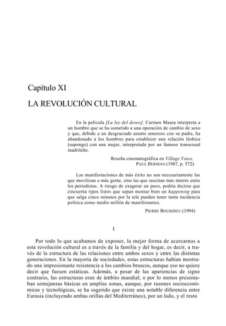 Capítulo XI
LA REVOLUCIÓN CULTURAL
En la película [La ley del deseo], Carmen Maura interpreta a
un hombre que se ha sometido a una operación de cambio de sexo
y que, debido a un desgraciado asunto amoroso con su padre, ha
abandonado a los hombres para establecer una relación Iésbica
(supongo) con una mujer, interpretada por un famoso transexual
madrileño.
Reseña cinematográfica en Village Voice,
PAUL BERMAN (1987, p. 572)
Las manifestaciones de más éxito no son necesariamente las
que movilizan a más gente, sino las que suscitan más interés entre
los periodistas. A riesgo de exagerar un poco, podría decirse que
cincuenta tipos listos que sepan montar bien un happening para
que salga cinco minutos por la tele pueden tener tanta incidencia
política como medio millón de manifestantes.
PIERRE BOURDIEU (1994)

I
Por todo lo que acabamos de exponer, la mejor forma de acercarnos a
esta revolución cultural es a través de la familia y del hogar, es decir, a través de la estructura de las relaciones entre ambos sexos y entre las distintas
generaciones. En la mayoría de sociedades, estas estructuras habían mostrado una impresionante resistencia a los cambios bruscos, aunque eso no quiere
decir que fuesen estáticas. Además, a pesar de las apariencias de signo
contrario, las estructuras eran de ámbito mundial, o por lo menos presentaban semejanzas básicas en amplias zonas, aunque, por razones socioeconómicas y tecnológicas, se ha sugerido que existe una notable diferencia entre
Eurasia (incluyendo ambas orillas del Mediterráneo), por un lado, y el resto

 