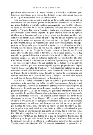 LA ÉPOCA DE LA GUERRA TOTAL

33

posiciones alemanas en el Extremo Oriente y el Pacífico occidental, pero
limitó sus actividades a esa región. Los Estados Unidos entraron en la guerra
en 1917 y su intervención iba a resultar decisiva.
Los alemanes, como ocurriría también en la segunda guerra mundial, se
encontraron con una posible guerra en dos frentes, además del de los Balcanes al que les había arrastrado su alianza con Austria-Hungría. (Sin embargo,
el hecho de que tres de las cuatro potencias centrales pertenecieran a esa
región —Turquía, Bulgaria y Austria— hacía que el problema estratégico
que planteaba fuera menos urgente.) El plan alemán consistía en aplastar
rápidamente a Francia en el oeste y luego actuar con la misma rapidez en el
este para eliminar a Rusia antes de que el imperio del zar pudiera organizar
con eficacia todos sus ingentes efectivos militares. Al igual que ocurriría
posteriormente, la idea de Alemania era llevar a cabo una campaña relámpago (que en la segunda guerra mundial se conocería con el nombre de Blitzkrieg) porque no podía actuar de otra manera. El plan estuvo a punto de verse
coronado por el éxito. El ejército alemán penetró en Francia por diversas
rutas, atravesando entre otros el territorio de la Bélgica neutral, y sólo fue
detenido a algunos kilómetros al este de París, en el río Marne, cinco o seis
semanas después de que se hubieran declarado las hostilidades. (El plan
triunfaría en 1940.) A continuación, se retiraron ligeramente y ambos bandos
—los franceses apoyados por lo que quedaba de los belgas y por un ejército
de tierra británico que muy pronto adquirió ingentes proporciones— improvisaron líneas paralelas de trincheras y fortificaciones defensivas que se
extendían sin solución de continuidad desde la costa del canal de la Mancha
en Flandes hasta la frontera suiza, dejando en manos de los alemanes una
extensa zona de la parte oriental de Francia y Bélgica. Las posiciones apenas
se modificaron durante los tres años y medio siguientes.
Ese era el «frente occidental», que se convirtió probablemente en la
maquinaria más mortífera que había conocido hasta entonces la historia del
arte de la guerra. Millones de hombres se enfrentaban desde los parapetos de
las trincheras formadas por sacos de arena, bajo los que vivían como ratas y
piojos (y con ellos). De vez en cuando, sus generales intentaban poner fin a
esa situación de parálisis. Durante días, o incluso semanas, la artillería realizaba un bombardeo incesante —un escritor alemán hablaría más tarde de los
«huracanes de acero» (Ernst Jiinger, 1921)— para «ablandar» al enemigo y
obligarle a protegerse en los refugios subterráneos hasta que en el momento
oportuno oleadas de soldados saltaban por encima del parapeto, protegido
por alambre de espino, hacia «la tierra de nadie», un caos de cráteres de obuses anegados, troncos de árboles caídos, barro y cadáveres abandonados, para
lanzarse hacia las ametralladoras que, como ya sabían, iban a segar sus vidas.
En 1916 (febrero-julio) los alemanes intentaron sin éxito romper la línea
defensiva en Verdún, en una batalla en la que se enfrentaron dos millones de
soldados y en la que hubo un millón de bajas. La ofensiva británica en el
Somme, cuyo objetivo era obligar a los alemanes a desistir de la ofensiva en
Verdún, costó a Gran Bretaña 420.000 muertos (60.000 sólo el primer día de

 
